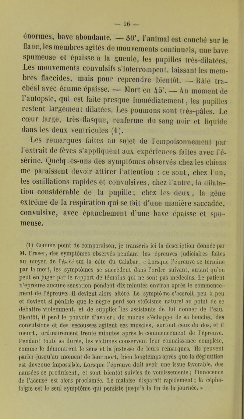 énormes, bave abondante. —30’, ranimai est couché sur le liane, les membres agités de mouvements continuels, une bave spumeuse et épaisse à la gueule, les pupilles Irès-dilatées. Les mouvements convulsifs s’interrompent, laissant les mem- bres llaccides, mais pour reprendre bientôt. — Râle tra- chéal avec écume épaisse. -- JVlort en /|5’. —Au moment de l’autopsie, qui est faite presque immédiatement, les pupilles restent largement dilatées. Les poumons sont tiès-pâles. J.e cœur large, très-flasque, renferme du sang noir et liquide dans les deux veniricules (1). Les remarques faites au sujet de l’empoisonnemeiit par l’extrait de fèves s’appliquent aux expériences faites avec l’é- sérine. Quelqiies-uns des symptômes observés chez les chiens me paraissent devoir attirer l’attention : ce sont, chez l’un, les oscillations rapides et convulsives, chez l’autre, la dilata- tion considérable de la pupille; chez les deux, la gène extrême de la respiration qui se fait d’une manière saccadée, convulsive, avec épanchement d’une bave épaisse et spu- meuse. (i) Comme point de comparaison, je transcris ici la description donnée par M. Fraser, des symptômes observés pendant les épreuves judiciaires faites au moyen de Vésèré sur la côte du Calabar. « Lorsque l’épreuve se termine par la mort, les symptômes se succèdent dans l’ordre suivant, autant qu’on peut en juger par le rapport de témoins qui ne sont pas médecins. Le patient n’éprouve aucune sensation pendant dix minutes environ après te commence- ment de l’épreuve. Ll devient alors altéré. Le symptôme s’accroît peu à peu et devient si pénible que le nègre perd son stoïcisme naturel au point de se débattre violemment, et de supplier‘les assistants de lui donner de l’eau. Bientôt, il perd le pouvoir d’avaler; du mucus s’échappe de sa bouche, des convulsions et des secousses agitent ses muscles, surtout ceux du dos, et il meurt, ordinairement trente minutes après le commencement de l’épreuve. Pendant toute sa durée, les victimes conservent leur connaissance complète, comme le démontrent le sens et la justesse de leurs remarques. Ils peuvent parler jusqu’au moment de leur mort, bien longtemps après que la déglutition est devenue impossible. Lorsque l’épreuve doit avoir une issue favorable, des nausées se produisent, et sont bientôt suivies de vomissements; l’innocence de l’accusé est alors proclamée. Le malaise disparaît rapidement ; la cépha- lalgie est le seul symptôme qui persiste jusqu’à la fin de la journée. *