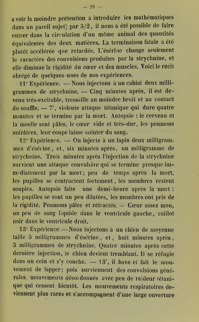 avoir la moindre prétention à introduire les mathématiques dans un pareil sujet) par 3/2, il nous a été possible de faire entrer dans la circulation d’un même animal des quantités équivalentes des deux matières. La terminaison fatale a été plutôt accélérée que retardée. L’ésérine change seulement le caractère des convulsions produites par la strychnine, et elle diminue la rigidité du cœur et des muscles. Voici le récit abrégé de quelques-unes de nos expériences. il Expérience. — Nous injectons à un cabiai deux milli- grammes de strychnine. — Cinq minutes après, il est de- venu très-excitable, tressaille au moindre bruit et au contact du souffle. — 7’, violente attaque tétanique qui dure quatre minutes et se termine par la mort. Autopsie : le cerveau et la moelle sont pâles, le cœur vide et très-dur, les poumons noirâtres, leur coupe laisse suinter du sang. 12' Expérience. — On injecte à un lapin deux milligram- mes d’éséiine, et, six minutes après, un milligramme de strychnine. Trois minutes après l’injection de la strychnine survient une attaque convulsive qui se termine presque iin- mcdialement par la mort; peu de temps après la mort, les pupilles se contractent fortement, les membres restent souples. Autopsie faite une demi-heure après la mort : les pupilles se sont un peu dilatées, les membres ont pris de la rigidité. Poumons pâles et rétractés. — Cœur assez mou, un peu de sang liquide dans le ventricule gauche, caillot noir dans le ventricule droit. 13' Expérience.— Nous injectons â un chien de moyenne taille 5 milligrammes d’ésérine, et, huit minutes après, 3 milligrammes de strychnine. Quatre minutes après cette dernière injection, le chien devient tremblant. Il se réfugie dans un coin et s’y couche. — 13’, il bave et fait le mou- vement de lapper; puis surviennent des convulsions géné- rales, mouvements désoidonnés avec peu de raideur tétani- que qui cessent bientôt. Les mouvements respiratoires de- viennent plus rares et s’accompagnent d’une large ouverture