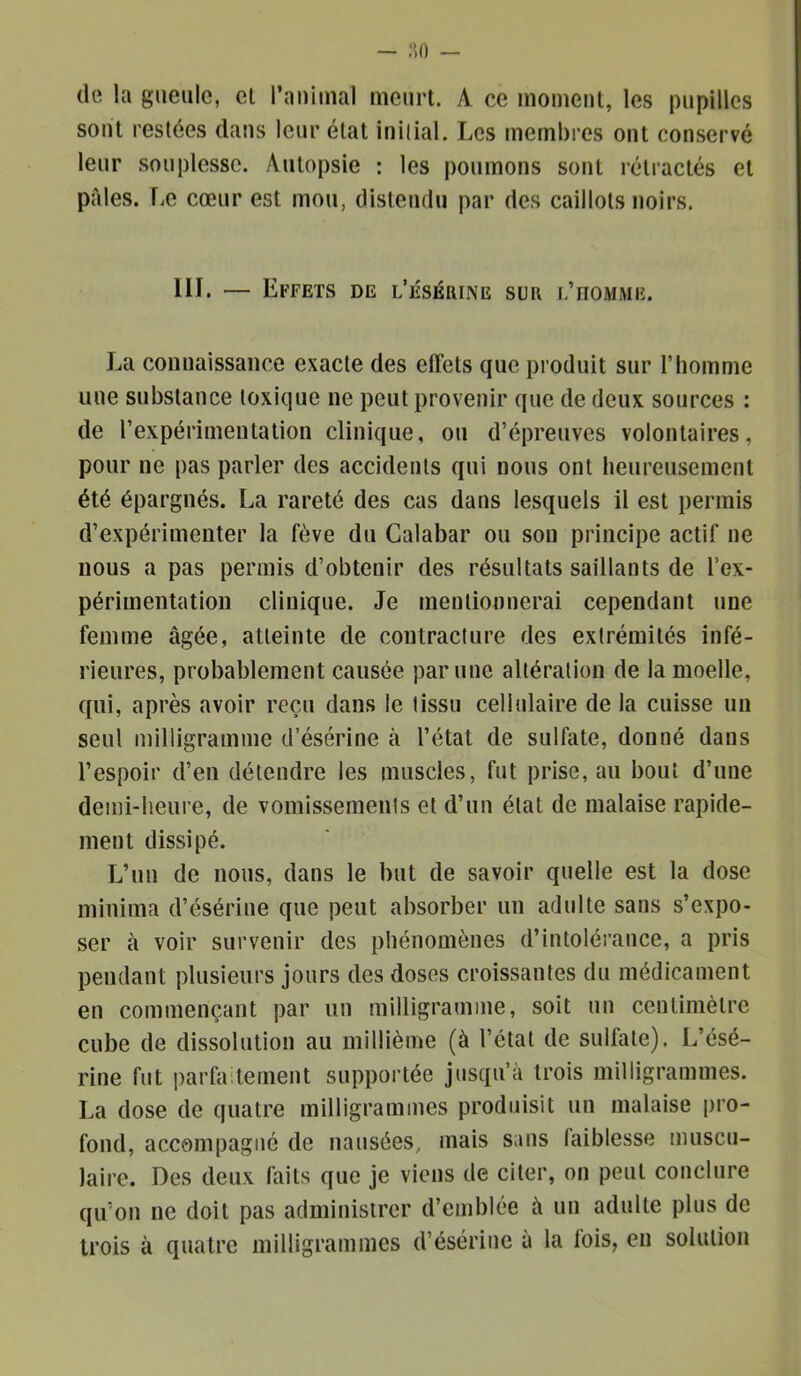 (le la gueule, cl ranimai meurt. A ce momeul, les pupilles sont restées dans leur état inilial. Les membres ont conservé leur souplesse. Autopsie : les poumons sont rétractés et pales, r.e cœur est mou, disleiulu par des caillots noirs. HL — Effets de l’ésérine sur l’homwe. La connaissance exacte des efiets que produit sur l’homme une substance toxique ne peut provenir que de deux sources : de l’expérimentation clinique, ou d’épreuves volontaires, pour ne pas parler des accidents qui nous ont heureusement été épargnés. La rareté des cas dans lesquels il est permis d’expérimenter la fève du Calabar ou sou principe actif ne nous a pas permis d’obtenir des résultats saillants de l’ex- périmentation clinique. Je mentionnerai cependant une femme âgée, atteinte de contracture des extrémités infé- rieures, probablement causée par une altération de la moelle, qui, après avoir reçu dans le tissu cellulaire de la cuisse un seul milligramme d’ésérine à l’état de sulfate, donné dans l’espoir d’en détendre les muscles, fut prise, an bout d’une demi-heure, de vomissements et d’un état de malaise rapide- ment dissipé. L’un de nous, dans le but de savoir quelle est la dose niiuima d’ésériue que peut absorber un adulte sans s’expo- ser à voir survenir des phénomènes d’intolérance, a pris pendant plusieurs jours des doses croissantes du médicament en commençant par un milligramme, soit un centimètre cube de dissolution au millième (à l’étal de sulfate). L’ésé- rine fut parfa tement supportée jusqu’à trois milligrammes. La dose de quatre milligrammes produisit un malaise pro- fond, accompagné de nausées, mais sans laiblesse muscu- laire. Des deux faits que je viens de citer, on peut conclure qu’on ne doit pas administrer d’emblée à un adulte plus de trois à quatre milligrammes d’ésériue à la fois, en solution