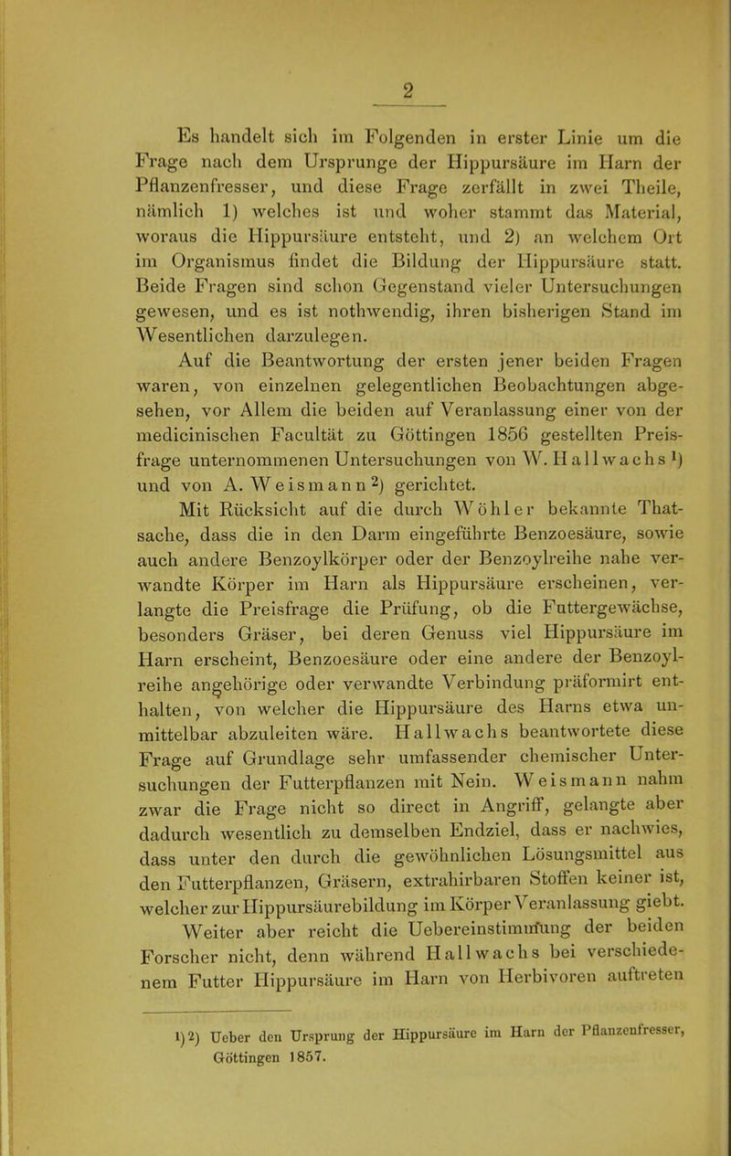 Es handelt sich im Folgenden in erster Linie um die Frage nach dem Ursprünge der Hippursäure im Harn der Pflanzenfresser, und diese Frage zerfällt in zwei Theile, nämlich 1) welches ist und woher stammt das Material, woraus die Hippursäure entsteht, und 2) an welchem Ort im Organismus findet die Bildung der Hippursäure statt. Beide Fragen sind schon Gegenstand vieler Untersuchungen gewesen, und es ist nothwendig, ihren bisherigen »Stand im Wesentlichen darzulegen. Auf die Beantwortung der ersten jener beiden Fragen waren, von einzelnen gelegentlichen Beobachtungen abge- sehen, vor Allem die beiden auf Veranlassung einer von der inedicinischen Facultät zu Göttingen 1856 gestellten Preis- frage unternommenen Untersuchungen von W. H a 11 w a c h s i) und von A. W e i s m a n n 2) gerichtet. Mit Rücksicht auf die durch Wohl er bekannte That- sache, dass die in den Darm eingeführte Benzoesäure, sowie auch andere Benzoylkörper oder der Benzoylreihe nahe ver- wandte Körper im Harn als Hippursäure erscheinen, ver- langte die Preisfrage die Prüfung, ob die Futtergewächse, besondex’s Gräser, bei deren Genuss viel Hippursäure im Harn erscheint, Benzoesäure oder eine andere der Benzoyl- reihe angehörige oder verwandte Verbindung präforniirt ent- halten, von welcher die Hippursäure des Harns etwa un- mittelbar abzuleiten wäre. Hallwachs beantwortete diese Frage auf Grundlage sehr umfassender chemischer Unter- suchungen der Futterpflanzen mit Nein. Weis mann nahm zwar die Frage nicht so direct in Angriff, gelangte aber dadurch wesentlich zu demselben Endziel, dass er nachwies, dass unter den durch die gewöhnlichen Lösungsmittel aus den Futterpflanzen, Gräsern, extrahirbaren Stoffen keiner ist, welcher zur Hippursäui’ebildung im Köi’per Veranlassung giebt. Weiter aber reicht die Uebereinstimixfung der beiden Forscher nicht, denn während Hall wachs bei verschiede- nem Futter Hippursäure im Harn von Herbivoren auftreten 1)2) Ueber den Ursprung der Hippursäure im Harn der Pdanzenfresser, Göttingen 1857.
