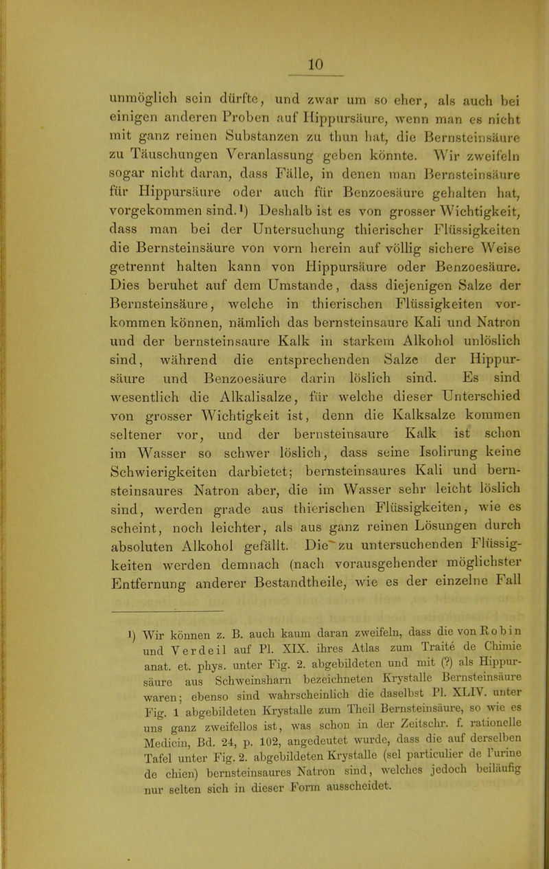 I unmöglicli sein dürfte, und zwar um so eher, als auch bei j einigen anderen Proben auf Ilippursäure, wenn man es nicht mit ganz reinen Substanzen zu thun hat, die Bernsteinsäure zu Täuschungen Veranlassung geben könnte. Wir zweifeln sogar nicht daran, dass Fälle, in denen man Bernsteinsäure für Hippursäure oder auch für Benzoesäure gehalten hat, vorgekommen sind. *) Deshalb ist es von grosser Wichtigkeit, I dass man bei der Untersuchung thierischer Flüssigkeiten die Bernsteinsäure von vorn herein auf völlig sichere Weise getrennt halten kann von Hippursäure oder Benzoesäure. j Dies beruhet auf dem Umstande, dass diejenigen Salze der |t Bernsteinsäure, welche in thierischen Flüssigkeiten vor- ’i kommen können, nämlich das bernsteinsaure Kali und Natron r* und der bernsteinsaure Kalk in starkem Alkohol unlöslich i sind, während die entsprechenden Salze der Hippur- j säure und Benzoesäure darin löslich sind. Es sind I M'^esentlich die Alkalisalze, für welche dieser Unterschied von grosser Wichtigkeit ist, denn die Kalksalze kommen ■ seltener vor, und der bernsteinsaure Kalk ist schon i im Wasser so schwer löslich, dass seine Isolirung keine ! Schwierigkeiten darbietet; bernsteinsaures Kali und bern- I steinsaures Natron aber, die im Wasser sehr leicht löslich ■ sind, werden grade aus thierischen Flüssigkeiten, wie es scheint, noch leichter, als aus ganz reinen Lösungen durch i absoluten Alkohol gefällt. Die'zu untersuchenden Flüssig- keiten werden demnach (nach vorausgehender möglichster i hlntfernung anderer Bestandtheile, wie es der einzelne Fall I 1 ^ : 1) Wir können z. B. auch kaum daran zweifeln, dass die von K o b i n und Verdeil auf PI. XIX. ihres Atlas zum Traite de Chimie anat. et. phys. unter Fig. 2. abgebildeten und mit (?) als Hippur- j säure aus Schweinsham bezeichneten Krj^stalle Bernsteinsäure I waren; ebenso sind wahrscheinlich die daselbst PI. XLIV. unter 1 Fig. l’ abgebildeteu Krystalle zum Theil Bernsteinsäure, so wie es I uns ganz zweifellos ist, was schon in der Zeitschr. f. rationelle I Medicin, Bd. 24, p. 102, angedeutet wurde, dass die auf derselben I Tafel unter Fig. 2. abgebildeten Krystalle (sei particulier de Turine 1 de chien) bcrusteinsaures Natron sind, welches jedoch beiläufig T nur selten sich in dieser J onn ausscheidet, i 1 ') r