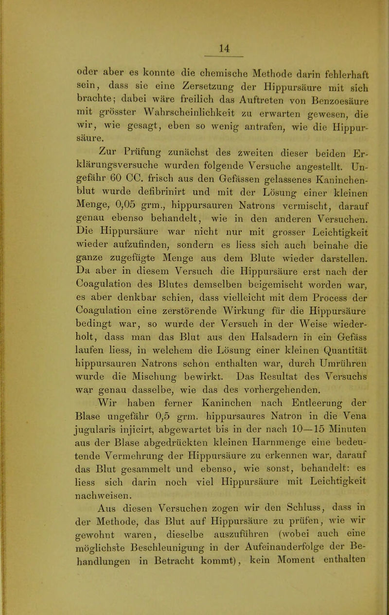 oder aber es konnte die chemische Methode darin fehlerhaft sein, dass sie eine Zersetzung der Hip^Dursäure mit sich brachte; dabei wäre freilich das Auftreten von Benzoesäure mit grösster Wahrscheinlichkeit zu erwarten gewesen, die wir, wie gesagt, eben so wenig antrafen, wie die Ilippur- säure. Zur Prüfung zunächst des ^weiten dieser beiden Er- klärungsversuche wurden folgende Versuche angestellt. Un- gefähr 60 CG. frisch aus den Gefässen gelassenes Kaninchen- blut wurde defibrinirt und mit der Lösung einer kleinen Menge, 0,05 grm., hippursauren Natrons vermischt, darauf genau ebenso behandelt, wie in den anderen Versuchen. Die Hippursäure war nicht nur mit grosser Leichtigkeit wieder aufzufinden, sondern es Hess sich auch beinahe die ganze zugefügte Menge aus dem Blute wieder darstellen. Da aber in diesem Versuch die Hippursäure erst nach der Coagulation des Blutes demselben beigemischt worden war, es aber denkbar schien, dass vielleicht mit dem Process der Coagulation eine zerstörende Wirkung für die Hippursäure bedingt war, so wurde der Versuch in der Weise wieder- holt, dass man das Blut aus den Halsadern in ein Gefäss laufen liess, in welchem die Lösung einer kleinen Quantität hippui’sauren Natrons schon enthalten war, durch Umrühren wurde die Mischung bewirkt. Das Resultat des Versuchs war genau dasselbe, wie das des vorhergehenden. Wir haben ferner Kaninchen nach Entleerung der Blase ungefähr 0,5 grm. hippursaures Natron in die Vena jugularis injicirt, abgewartet bis in der nach 10—15 Minuten aus der Blase abgedrückten kleinen Harnmenge eine bedeu- tende Vermehrung der Hippursäure zu erkennen war, darauf das Blut gesammelt und ebenso, wie sonst, behandelt: es liess sich darin noch viel Hippursäure mit Leichtigkeit nachweisen. Aus diesen Versuchen zogen wir den Schluss, dass in der Methode, das Blut auf Hippursäure zu prüfen, Avie wir gewohnt waren, dieselbe auszuführen (Avobei auch eine möglichste Beschleunigung in der Aufeinanderfolge der Be- handlungen in Betracht kommt), kein Moment enthalten