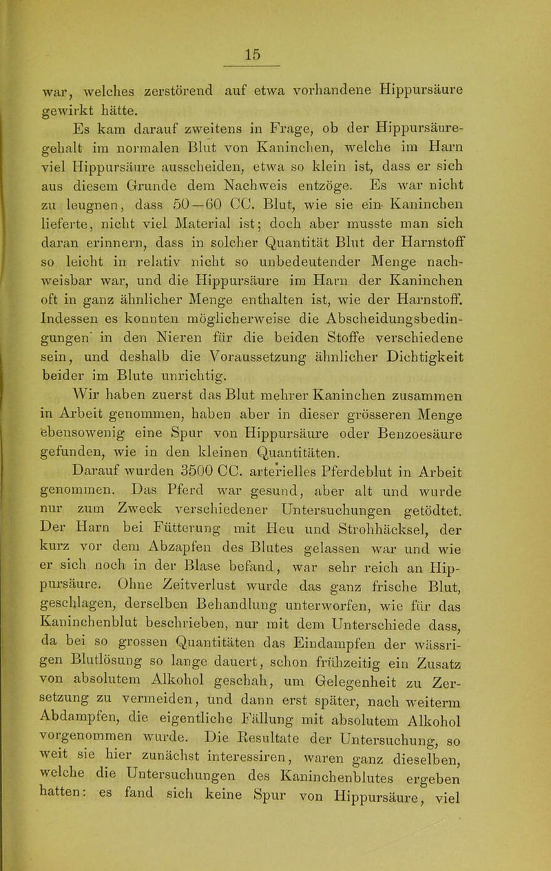 war, welches zerstörend auf etwa vorhandene Hippursäure gewirkt hätte. Es kam darauf zweitens in Frage, ob der Hippursäure- gehalt im normalen Blut von Kaninchen, welche ira Harn viel Hippursäure ausscheiden, etAva so klein ist, dass er sich aus diesem Grunde dem Nachweis entzöge. Es Avar nicht zu leugnen, dass 50—60 CC. Blut, wie sie ein- Kaninchen lieferte, nicht viel Material ist; doch aber musste man sich daran erinnern, dass in solcher Quantität Blut der Harnstoff so leicht in relativ nicht so unbedeutender Menge nach- Aveisbar war, und die Hippursäure ira Harn der Kaninchen oft in ganz ähnlicher Menge enthalten ist, Avie der Harnstoff. Indessen es konnten möglicherweise die Abscheidungsbedin- gungen’ in den Nieren für die beiden Stoffe verschiedene sein, und deshalb die Voraussetzung ähnlicher Dichtigkeit beider im Blute unrichtig. Wir haben zuerst das Blut mehrer Kaninchen zusammen in Arbeit genommen, haben aber in dieser grösseren Menge ebensoAvenig eine Spur von Hippursäure oder Benzoesäure gefunden, wie in den kleinen Quantitäten. Darauf wurden 3500 CC. arterielles Pferdeblut in Arbeit genommen. Das Pferd Avar gesund, aber alt und Avurde nur zum Zweck A^erschiedener Untersuchungen getödtet. Der Harn bei Fütterung mit Heu und Strohhäcksel, der kurz vor dem Abzapfen des Blutes gelassen AAoir und wie er sich noch in der Blase befand, war sehr reich an Plip- pursäure. Ohne ZeitAmrlust Avurde das ganz frische Blut, geschlagen, derselben Behandlung unterAAmrfen, \A^ie für das Kaninchenblut beschrieben, nur mit dem Unterschiede dass, da bei so grossen Quantitäten das Eindampfen der Avässri- gen Blutlösung so lange dauert, schon frfüizeitig ein Zusatz von absolutem Alkohol geschah, um Gelegenheit zu Zer- setzung zu vermeiden, und dann erst später, nach weiterni Abdampfen, die eigentliche Fällung mit absolutem Alkohol voigenommen AAmrde. Die Kesultate der Untersuchung, so weit sie hier zunächst interessiren, Avaren ganz dieselben, welche die Untersuchungen des Kaninchenblutes ergeben hatten: es fand sich keine Spur von Hippursäure, viel