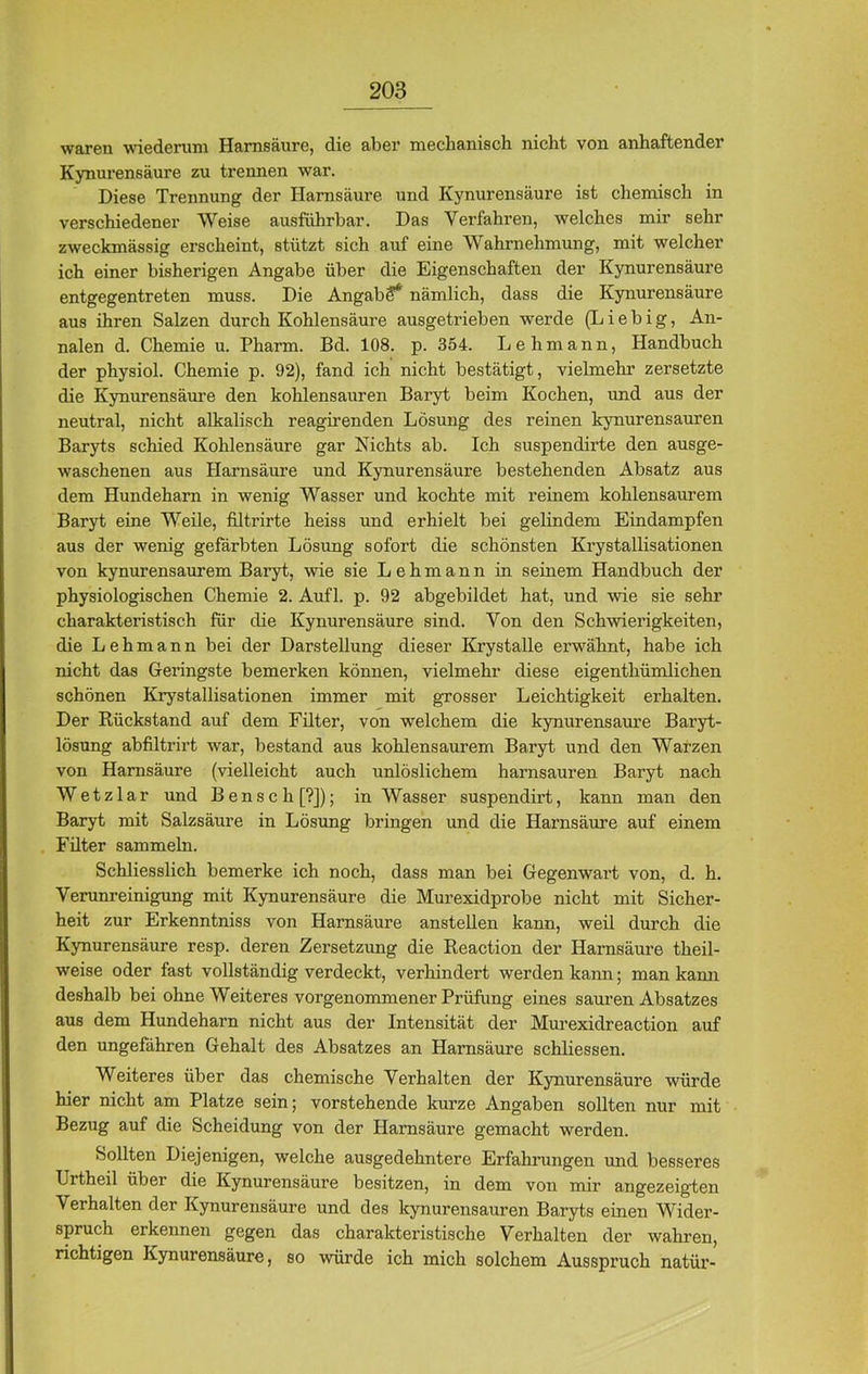 waren wiederum Harnsäure, die aber mechanisch nicht von anhaftender Kynurensäure zu trennen war. Diese Trennung der Harnsäure und Kynurensäure ist chemisch in verschiedener Weise ausführbar. Das Verfahren, welches mir sehr zweckmässig erscheint, stützt sich auf eine Wahrnehmung, mit welcher ich einer bisherigen Angabe über die Eigenschaften der Kynurensäure entgegentreten muss. Die Angabe* nämlich, dass die Kynurensäure aus ihren Salzen durch Kohlensäure ausgetrieben werde (L i e b i g, An- nalen d. Chemie u. Pharm. Bd. 108. p. 354. Lehmann, Handbuch der physiol. Chemie p. 92), fand ich nicht bestätigt, vielmehr zersetzte die Kynurensäure den kohlensauren Baryt beim Kochen, und aus der neutral, nicht alkalisch reagirenden Lösung des reinen kynurensauren Baryts schied Kohlensäure gar Nichts ab. Ich suspendirte den ausge- waschenen aus Harnsäure und Kynurensäure bestehenden Absatz aus dem Hundeharn in wenig Wasser und kochte mit reinem kohlensaurem Baryt eine Weile, filtrirte heiss und erhielt bei gelindem Eindampfen aus der wenig gefärbten Lösung sofort die schönsten Krystallisationen von kynurensaurem Baryt, wie sie Lehmann in seinem Handbuch der physiologischen Chemie 2. Aufl. p. 92 abgebildet hat, und wie sie sehr charakteristisch für die Kynurensäure sind. Von den Schwierigkeiten, die Lehmann bei der Darstellung dieser Krystalle erwähnt, habe ich nicht das Geringste bemerken können, vielmehr diese eigenthümlichen schönen Krystallisationen immer mit grosser Leichtigkeit erhalten. Der Rückstand auf dem Filter, von welchem die kynurensäure Baryt- lösung abfiltrirt war, bestand aus kohlensaurem Baryt und den Warzen von Harnsäure (vielleicht auch unlöslichem harnsauren Baryt nach Wetzlar und Bensch[?]); in Wasser suspendirt, kann man den Baryt mit Salzsäure in Lösung bringen und die Harnsäure auf einem Filter sammeln. Schliesslich bemerke ich noch, dass man bei Gegenwart von, d. h. Verunreinigung mit Kynurensäure die Murexidprobe nicht mit Sicher- heit zur Erkenntniss von Harnsäure anstellen kann, weil durch die Kynurensäure resp. deren Zersetzung die Reaction der Harnsäure theil- weise oder fast vollständig verdeckt, verhindert werden kann; man kann deshalb bei ohne Weiteres vorgenommener Prüfung eines sauren Absatzes aus dem Hundeharn nicht aus der Intensität der Murexidreaction auf den ungefähren Gehalt des Absatzes an Harnsäure schliessen. Weiteres über das chemische Verhalten der Kynurensäure würde hier nicht am Platze sein; vorstehende kurze Angaben sollten nur mit Bezug auf die Scheidung von der Harnsäure gemacht werden. Sollten Diejenigen, welche ausgedehntere Erfahrungen und besseres Urtheil über die Kynurensäure besitzen, in dem von mir angezeigten Verhalten der Kynurensäure und des kynurensauren Baryts einen Wider- spruch erkennen gegen das charakteristische Verhalten der wahren, richtigen Kynurensäure, so würde ich mich solchem Ausspruch natür-