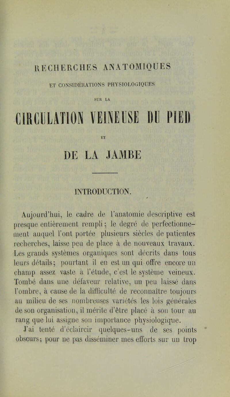 ET CONSIDÉRATIONS PHYSIOLOGIQUES sun LA CIRCULATION VEINELSE DE PIED ET DE LA JAMBE INTRODUCTION. • ✓ Aujourd’hui, le cadre de l’aiiatomie descriptive est presque entièrement rempli ; le degré de perfectionne- ment auquel l’ont portée plusieurs siècles de patientes recherches, laisse peu de place à de nouveaux travaux. Les grands systèmes organiques sont décrits dans tous leurs détails; pourtant il en est un qui offre encore un champ assez vaste à l’étude, c’est le système veineux. Tombé dans une défaveur relative, un peu laissé dans rombre, à cause de la difficulté de reconnaître toujours au milieu de ses nombreuses variétés les lois générales de son organisation, il mérite d’élre placé à son tour au rang que lui assigne sou importance physiologiqjie. .l’ai tenté d’éclaircir quelques-uns de ses points obscurs; pour ne pas disséminer mes efforts sur un trop