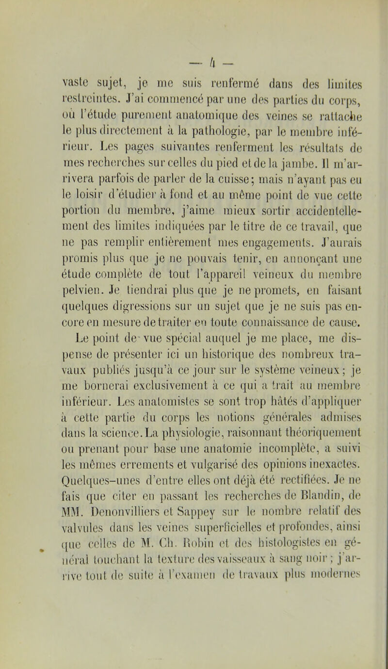 — /l - vaste sujet, je me suis renfermé dans des limites restreintes. .T’ai commencé par une des parties du corps, ou l’étude purement anatomique des veines se rattaciie le plus directement à la pathologie, par le membre infé- rieur. Les pages suivantes renferment les résultats de mes recherches sur celles du pied et de la jambe. Il m’ar- rivera parfois de parler de la cuisse; mais n’ayant pas eu le loisir d etudiei’ à fond et au même point de vue cette portion du mendjre, j’aime mieux sortir accidentelle- ment des limites indiquées par le titre de ce travail, que ne pas remplir entièrement mes engagements. J’aurais promis plus que je ne pouvais tenir, en annonçant une étude complète de tout l’appareil veineux du membre pelvien. Je tiendrai plus que je ne promets, en faisant quelques digressions sur un sujet que je ne suis pas en- core eu mesure de traiter en toute connaissance de cause. Le point de-vue spécial auquel je me place, me dis- pense de présenter ici un historique des nombreux tra- vaux publiés jusqu’à ce jour sur le système veineux; je me bornerai exclusivement à ce qui a trait au membre inférieur. Les anatomistes se sont trop hâtés d’appliquer à cette partie du corps les notions générales admises dans la science. I^a physiologie, raisonnant théoriquement ou prenant pour base une anatomie incomplète, a suivi les mômes errements et vulgarisé des opinions inexactes. Quel([ues-unes d’entre elles ont déjà été rectifiées. .Te ne fais que citer en passant les recherches de Blandin, de MM. Denouvilliers et Sappey sur le nombre relatif des valvules dans les veines superficielles et profondes, ainsi ([lie celles de M. Ch. Hobiii (H des histologistes en gé- néral touchant la texture des vaisseaux à sang noir; j’ai- l'ive tout de suite à l’examen de travaux plus modernes