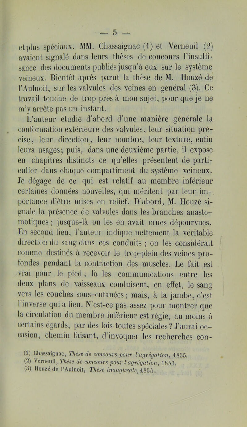 avaient signalé clans leurs thèses de concours l’insuffi' sauce des documents publiésjuscpi’à eux sur le système veineux. Bientôt après parut la thèse de M. Houzé de l’Aulnoit, sur les valvules des veines en général (3). Ce travail touche de trop près à mon sujet, pour que je ne m’y arrête pas un instant. L’auteur étudie d’abord d’une manière générale la conformation extérieure des valvules, leur situation pré- cise, leur direction, leur nombre, leur texture, enfin leurs usages; puis, dans une deuxième partie, il expose en chapitres distincts ce qu’elles présentent de parti- culier dans chacpie compartiment du système veineux. Je dégage de ce qui est relatif au membre inférieur certaines données nouvelles, qui méritent par leur im- portance d’être mises en relief. D’abord, M. Houzé si- gnale la présence de valvules dans les branches anasto- motiques ; jusque-là on les en avait crues dépourvues. En second lieu, l’auteur indique nettement la véritable direction du sang dans ces conduits ; on les considérait comme destinés à recevoir le trop-plein des veines pro- fondes pendant la contraction des muscles. Le fait est vrai pour le pied ; là les communications entre les deux plans de vaisseaux conduisent, en effet, le sang vers les couches sous-cutanées; mais, à la jambe, c’est l’inverse qui a lieu. N’est-ce pas assez pour montrer que la circulation du membre inférieur est régie, au moins à certains égards, par des lois toutes spéciales? J’aurai oc- casion, chemin fraisant, d’invoquer les recherches con- (1) Cliassaignac, Thèse de concours pour l'agrégation, 1835. (2) Verneuil, Thèse de concours pour l’agrégation, 1853. (3) Iloiizé de l’Aulnoil, Thèse inaugurale, 185/|.