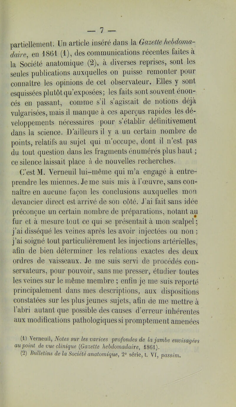 partiellement. Un article inséré dans la Gazette hebdoma- daire^ en '1861 (1), des communications récentes faites à la Société anatomique (2), à diverses reprises, sont les seules publications auxquelles on puisse remonter pour connaître les opinions de cet observateur. Elles y sont esquissées plutôt qu’exposées; les faits sont souvent énon- cés en passant, comme s’il s’agissait de notions déjà vulgarisées, mais il manque à ces aperçus rapides les dé- veloppements nécessaires pour s’établir définitivement dans la science. D ailleurs il y a un certain nombre de points, relatifs au sujet qui m’occupe, dont il n’est pas du tout question dans les fragments énumérés plus haut ; ce silence laissait place à de nouvelles recherches. C’est M. Verneuil lui-même qui m’a engagé à entre- prendre les miennes. Je me suis mis à l’œuvre, sans con- naître en aucune façon les conclusions auxquelles mon devancier direct est arrivé de son côté. J’ai fait sans idée préconçue un certain nombre de préparations, notant au fur et à mesure tout ce qui se présentait à mon scalpel ; j’ai disséqué les veines après les avoir injectées ou. non ; j’ai soigné tout particulièrement les injections artérielles, afin de bien déterminer les relations exactes des deux ordres de vaisseaux. Je me suis servi de procédés con- servateurs, pour pouvoir, sans me presser, étudier toutes les veines sur le même membre ; enfin je me suis reporté principalement dans mes descriptions, aux dispositions constatées sur les plus jeunes sujets, afin de me mettre à l’abri autant que possible des causes d’erreur inhérentes aux modifications pathologiques si promptement amenées (1) Verneuil, Notes sur les varices profondes de la jambe envisagées au point de vue clinique {Gazette hebdomadaire, 1861).