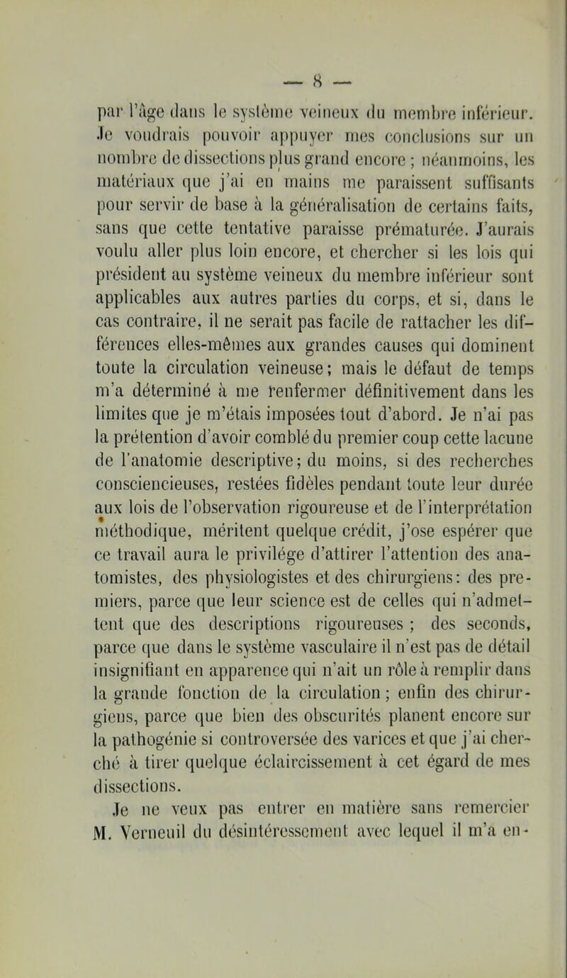 par l’age dans le système veineux du membre inférieur, •le voudrais pouvoir appuyer mes conclusions sur un nombre de dissections plus grand encore; néanmoins, les matériaux que j’ai en mains me paraissent suffisants pour servir de base à la généralisation de certains faits, sans que cette tentative paraisse prématurée. J’aurais voulu aller plus loin encore, et chercher si les lois qui président au système veineux du membre inférieur sont applicables aux autres parties du corps, et si, dans le cas contraire, il ne serait pas facile de rattacher les dif- férences elles-mêmes aux grandes causes qui dominent toute la circulation veineuse ; mais le défaut de temps m’a déterminé à me renfermer définitivement dans les limites que je m’étais imposées tout d’abord. Je n’ai pas la prétention d’avoir comblé du premier coup cette lacune de l’anatomie descriptive; du moins, si des recherches consciencieuses, restées fidèles pendant toute leur durée aux lois de l’observation rigoureuse et de l’interprétation méthodique, méritent quelque crédit, j’ose espérer que ce travail aura le privilège d’attirer l’attention des ana- tomistes, des physiologistes et des chirurgiens: des pre- miers, parce que leur science est de celles qui n’admet- tent que des descriptions rigoureuses ; des seconds, parce que dans le système vasculaire il n’est pas de détail insignifiant en apparence qui n’ait un rôle à remplir dans la grande fonction de la circulation; enfin des chirur- giens, parce que bien des obscurités planent encore sur la pathogénie si controversée des varices et que j’ai cher- ché à tirer quelque éclaircissement à cet égard de mes dissections. Je ne veux pas entrer en matière sans l’cmercier