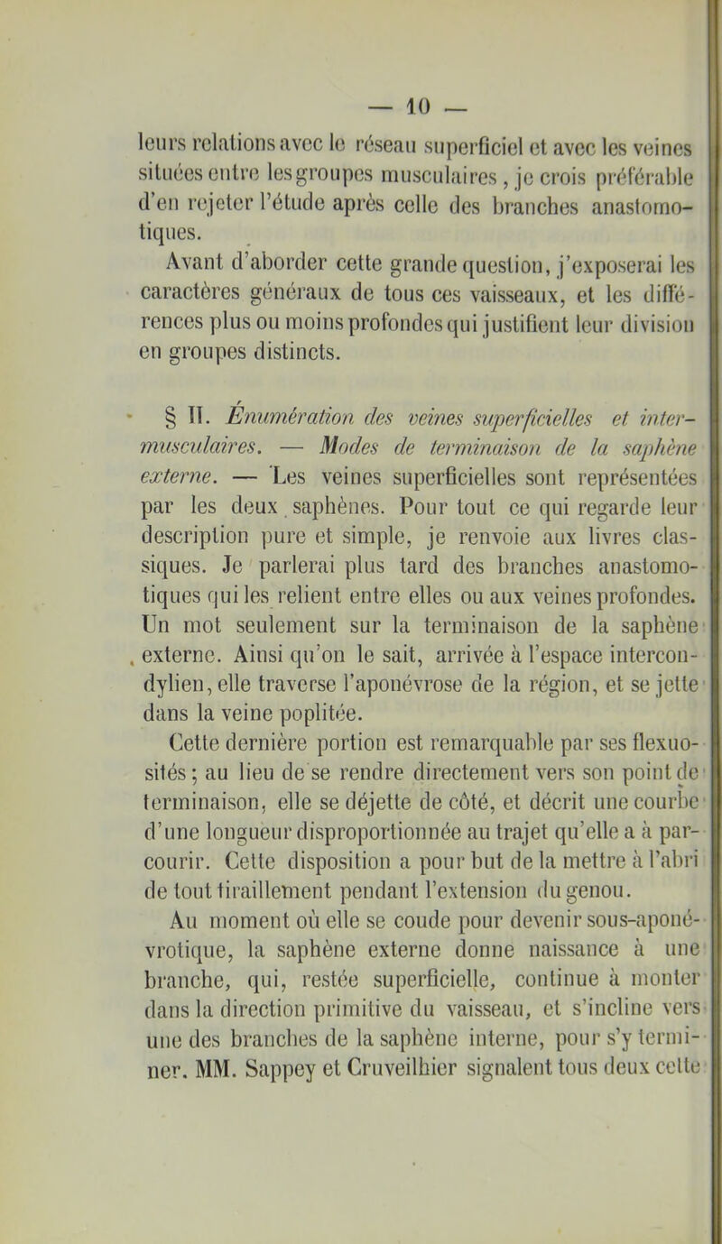 leurs relations avec le réseau superficiel et avec les veines II situées entre les groupes musculaires, je crois préférable tj d’en rejeter l’étude après celle des branches anastorno- I ticpies. I Avant d’aborder cette grande question, j’exposerai les B caractères généraux de tous ces vaisseaux, et les difie- renccs plus ou moins profondes qui justifient leur division en groupes distincts. • § IT. Enumération des veines superficielles et inter- musculaires. — Modes de terminaison de la saphène externe. — Les veines superficielles sont représentées par les deux saphènes. Pour tout ce qui regarde leur description pure et simple, je renvoie aux livres clas- siques. Je parlerai plus tard des branches anastomo- tiques qui les relient entre elles ou aux veines profondes. Un mot seulement sur la terminaison de la saphène , externe. Ainsi qu’on le sait, arrivée à l’espace intercon- dylien,elle traverse l’aponévrose de la région, et se jette dans la veine poplitée. Cette dernière portion est remarquable par ses flexuo- sités; au lieu de se rendre directement vers son point de terminaison, elle se déjette de côté, et décrit une courbe d’une longueur disproportionnée au trajet qu’elle a cà par- courir. Celte disposition a pour but de la mettre à l’abri de tout tiraillement pendant l’extension du genou. Au moment où elle se coude pour devenir sous-aponé- vrotique, la saphène externe donne naissance à une I branche, qui, restée superficielle, coulinue à monter dans la direction primitive du vaisseau, et s’incline verS' une des branches de la saphène interne, pour s’y termi- ner. MM. Sappey et Cruveilhier signalent tous deux celte