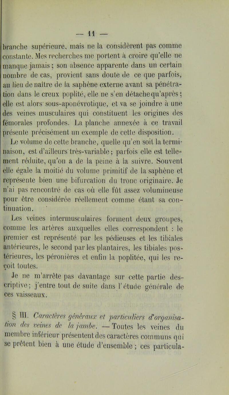 branche supérieure, mais ne la considèrent pas comme constante. Mes reclierches me portent à croire qu’elle ne manque jamais ; son absence apparente dans un certain nombre de cas, provient sans doute de ce que parfois, au lieu de naître de la saphène externe avant sa pénétra- tion dans le creux poplité, elle ne s’en détache qu’après ; elle est alors' sous-aponévrotique, et va se joindre à une des veines musculaires qui constituent les origines des fémorales profondes. La planche annexée à ce travail présente précisément un exemple de cette disposition. Le volume de cette branche, quelle qu’en soit la termi- naison, est d’ailleurs'très-variable ; parfois elle est telle- ment réduite, qu’on a de la peine à la suivre. Souvent elle égale la moitié du volume primitif de la saphène et représente bien une bifurcation du tronc originaire. Je n’ai pas rencontré de cas où elle fût assez volumineuse pour être considérée réellement comme étant sa con- tinuation. Les veines intermusculaires forment deux groupes, comme les artères auxquelles elles correspondent : le premier est représenté par les pédieuses et les tibiales antérieures, le second parles plantaires, les tibiales pos- térieures, les péronières et enfin la poplitée, qui les re- çoit toutes. Je ne m’arrête pas davantage sur cette partie des- criptive; j’entre tout de suite dans l’étude générale de ces vaisseaux. § ÏIL Caractères généraux et 'particuliers d*organisa- tion des mines de la 'jambe. — Toutes les veines du membre inférieur présentent des caractères communs qui se prêtent bien a une étude d’ensemble ; ces particula-