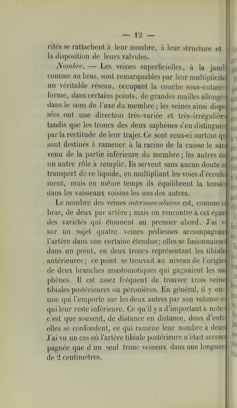 1t2 — I rilés se rallacliciil, il leur nonihro, :'i leur structure et la disposition de leurs valvules. Nombre. — Les veines superficielles, à la jam comme an bras, sont remarquables par leur multiplicib' un véritable réseau, occupant la couche sous-cutané tonne, dans certains points, de grandes mailles allongé dans le sens de Taxe du membre ; les veines ainsi dispK sées ont une direction très-variée et très-irrégulièr' tandis que les troncs des deux saphènes s’en distingue! parla rectitude de leur trajet.Ce sont ceux-ci surtout q\ sont destinés à ramener à la racine de la cuisse le sai: venu de la partie inférieure du membre ; les autres o4 un autre rôle à remplir. Ils servent sans aucun doute a transport de ce liquide, en multipliant les voies d’écouli' ment, mais en même temps ils équilibrent la tensio dans les vaisseaux voisins les uns des autres. Le nombre des veines intermusmlaires est, comme t;i bras, de deux pai‘ artère ; mais on rencontre à cet égai des variétés qui étonnent au premier abord. J’ai av sur un sujet quatre veines pédieuses accompagnai Tartère dans une certaine étendue; elles se fusionnaient dans un point, en deux troncs représentant les tibiale antérieures ; ce point se trouvait au niveau de rorigin J de deux branches anastomotiques qui gagnaient les sa^ ' phènes. Il est assez fréquent de trouver trois vein»' tibiales postérieures ou péronières. En général, il y em une qui remporte sur les deux autres par son volume a qui leur re.ste inférieure. Ce qu'il y a d'important à note? c’est que souvent, de distance en distance, deux d’entr elles se confondent, ce qui ramène leur nombre à deu:? J’ai vu un cas où l’artère tibiale postérieure n’était accon j pagnée que d’un seul tronc veineux dans une longuei de ‘2 centimètres. 0 lîtae fafa io a m jwdi itif pal el4ç lesd )Ia p\ 1res i?ar( K: eaii;