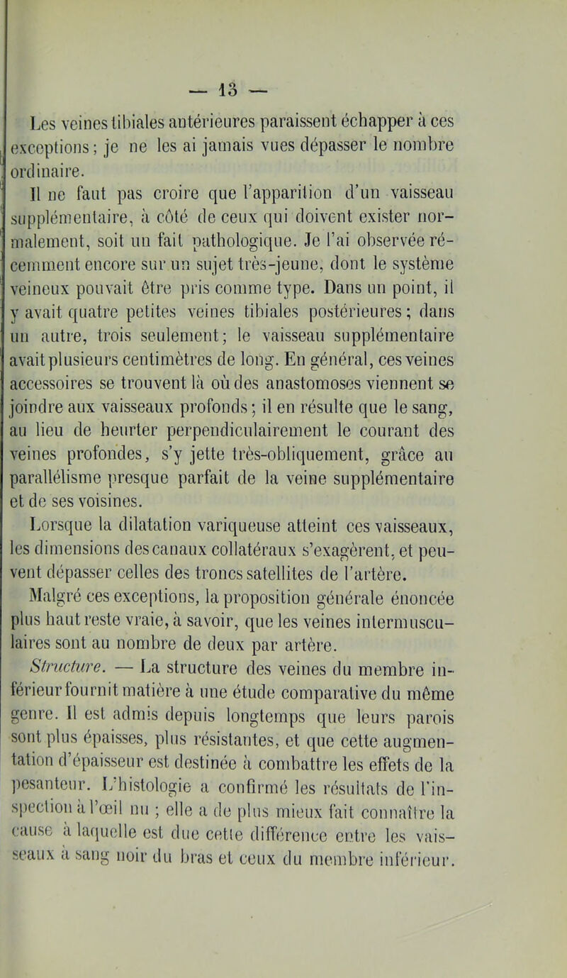 Les veines tibiales antérieures paraissent échapper à ces exceptions ; je ne les ai jamais vues dépasser le nombre ordinaire. Il ne faut pas croire que l’apparition d’un vaisseau supplémentaire, à côté de ceux qui doivent exister nor- malement, soit im fait pathologique. Je l’ai observée ré- cemment encore sur nn sujet très-jeune, dont le système veineux pouvait être pris comme type. Dans un point, il y avait quatre petites veines tibiales postérieures ; dans un autre, trois seulement; le vaisseau supplémentaire avait plusieurs centimètres de long. En général, ces veines accessoires se trouvent là où des anastomoses viennent se joindre aux vaisseaux profonds ; il en résulte que le sang, au lieu de heurter perpendiculairement le courant des veines profondes, s’y jette très-obliquement, grâce au parallélisme presque parfait de la veine supplémentaire et de ses voisines. Lorsque la dilatation variqueuse atteint ces vaisseaux, les dimensions des canaux collatéraux s’exagèrent, et peu- vent dépasser celles des troncs satellites de l’artère. Malgré ces exceptions, la proposition générale énoncée plus haut reste vraie, à savoir, que les veines intermuscu- laires sont au nombre de deux par artère. Structure. — La structure des veines du membre in- férieurtoLirnit matière à une étude comparative du même genre. Il est admis depuis longtemps que leurs parois sont plus épaisses, plus résistantes, et que cette augmen- tation d’épaisseur est destinée à combattre les effets de la ])esanteur. L'histologie a confirmé les résultats de l’in- spection à l’œil nu ; elle a de plus mieux fait connaître la cau.se a lafjuelle est due cette différence entre les vais- seaux à sang noir du bras et ceux du membre inférieur.