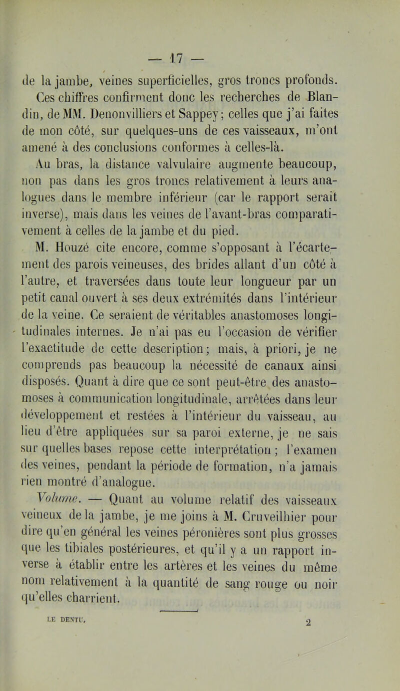 / (le la jambe, veines superficielles, gros troncs profonds. Ces chiffres confirment donc les recherches de Blan- din, de MM. Denonvilliers et Sappey; celles que j’ai faites de mon côté, sur quelques-uns de ces vaisseaux, m’ont amené à des conclusions conformes à celles-là. Au bras, la distance valvulaire augmente beaucoup, non pas dans les gros troncs relativement à leurs ana- logues dans le membre inférieur (car le rapport serait inverse), mais dans les veines de l’avant-bras comparati- vement à celles de la jambe et du pied. M. Houzé cite encore, comme s’opposant à l’écarte- ment des parois veineuses, des brides allant d’un côté à l’autre, et traversées dans toute leur longueur par un petit canal ouvert à ses deux extrémités dans l’intérieur de la veine. Ce seraient de véritables anastomoses longi- ' tudinales internes. Je n’ai pas eu l’occasion de vérifier l’exactitude de cette description; mais, à priori, je ne comprends pas beaucoup la nécessité de canaux ainsi disposés. Quant à dire que ce sont peut-être des anasto- moses à communication longitudinale, arrêtées dans leur iléveloppement et restées à l’intérieur du vaisseau, au lieu d’être appliquées sur sa paroi externe, je ne sais sur quelles bases repose cette interprétation ; l’examen des veines, pendant la période de formation, n’a jamais rien montré d’analogue. Volume. — Quant au volume relatif des vaisseaux veineux delà jambe, je me joins à M. Cruveilhier poin* dire qu’en général les veines péronières sont plus grosses que les tibiales postérieures, et qu’il y a un rapport in- verse à établir entre les artères et les veines du même nom relativement a la quantité de sang rouge ou noir tpi’elles charrient. I.E DEMTi:. 2