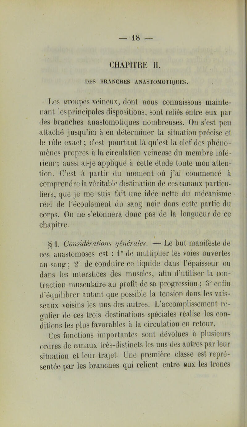 (CHAPITRE II. DIÎS BRANCHES ANASTOMOTIQUES. Les üTOLipes veineux, dont nous connaissons mainte- nant les principales dispositions, sont reliés entre eux par des branches anastomotiques nombreuses. On s’est peu attaché jusqu’ici à en déterminer la situation précise et le rôle exact ; c’est pourtant là qu’est la clef des phéno- mènes propres à la circulation veineuse du membre infé- rieur; aussi ai-je appliqué à cette étude toute mon atten- tion. C’est à partir du moment où j’ai commencé à comprendre la véritable destination de ces canaux particu- liers, que je me suis fait une idée nette du mécanisme réel de l’écoulement du sang noir dans cette partie du corps. On ne s’étonnera donc pas de la longueur de ce chapitre. « § 1. Considérations générales. — Le but manifeste de ces anastomoses est : 1 de multiplier les voies ouvertes au sang; 2“ de conduire ce liquide dans l’épaisseur ou dans les interstices des muscles, afin d’utiliser la con- traction musculaire au profit de sa progression ; 3° enfin d’équilibrer autant que possible la tension dans les vais- seaux voisins les uns des autres. L’accomplissement n'*- gulier de ces trois destinations spéciales réalise les con- ditions les plus favorables à la circulation en retour. Ces fonctions importantes sont dévolues à plusieurs ordres de canaux très-distincts les uns des autres par leur situation et leur trajet. Une première classe est repré- sentée par les branches qui relient entre eux les troncs