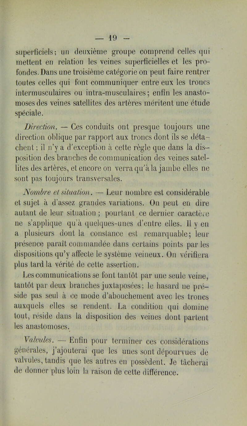 superficiels; un deuxième groupe compi'end celles qui mettent en relation les veines superficielles et les pro- fondes. Dans une troisième catégorie on peut faire rentrer toutes celles qui font communiquer entre eux les troncs intermusculaires ou intra-musculaires ; enfin les anasto- moses des veines satellites des artères méritent une étude spéciale. Direction. — Ces conduits ont presque toujours une direction oblique par rapport aux troncs dont ils se déta- chent ; il n’y a d'exception à cette règle que dans la dis- position des branches de communication des veines satel- lites des artères, et encorne on verra qu'àla jambe elles ne sont pas toujours transversales. Nombre et situation. — Leur nombre est considérable et sujet à d’assez grandes variations. Ou peut en dire autant de leur situation ; pourtant ce dernier caractèio ne s’applique qu’à (|uelques-unes d’entre elles. 11 y en a plusieurs dont la constance est remarquable; leur présence paraît commandée dans certains points parles dispositions qu’y affecte le système veineux. On vérifiera plus tard la vérité de cette assertion. Les communications se font tantôt par une seule veine, tantôt par deux branches juxtaposées; le hasard ne pré- side pas seul à ce mode d’abouchement avec les troncs auxquels elles se rendent. La condition qui domine tout, réside dans la disposition des veines dont partent les anastomoses. Valvules. — Enfin pour terminer ces considérations générales, j’ajouterai que les unes sont dépourvues de valvules, tandis que les autres en possèdent. Je tâcherai de donner plus loin la raisoïi de cette différence.