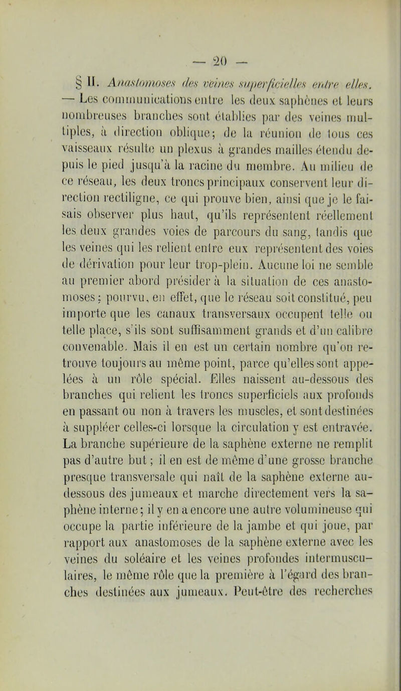 § 11. Anasloinoses des mhws su perlideMes enlre elles. — Les coimiiunicaiioris enlre les deux: saphènes et leurs nombreuses branches sont élal)lies par des veines mul- tiples, à direction oblic^ue; de la réunion de lous ces vaisseaux l'ésulte un plexus à grandes mailles étendu de- puis le pied jusqu’à la racine du membre. Au milieu de ce réseau, les deux troncs principaux conservent leur di- rection rectiligne, ce qui prouve bien, ainsi que je le fai- sais observer plus haut, qu’ils représentent réellement les deux grandes voies de parcours du sang, tandis que les veines qui les relient entre eux représentent des voies de dérivation pour leur trop-plein. Aucune loi ne semble au premier abord présidera la situation de ces anasto- moses: pourvu, en effet, que le l'éseau soit constitué, peu imj)orte que les canaux transversaux occupent telle ou telle place, s’ils sont suffisamment grands et d’un calibre convenable. Mais il en est un certain nombre qu’on re- trouve toujours au môme point, parce qu’elles sont appe- lées à un rôle spécial. Elles naissent au-dessous des branches qui relient les troncs superficiels aux profonds en passant ou non à travers les muscles, et sont destinées à suppléer celles-ci lorsque la circulation y est entravée. La branche supérieure de la saphène externe ne remplit pas d’autre but ; il en est de môme d’une grosse branche presque transversale qui naît de la saphène externe au- dessous des jumeaux et marche directement vers la sa- phène interne ; il y en a encore une autre volumineuse qui occupe la partie inférieure de la jambe et qui joue, par rapport aux anastomoses de la saphène externe avec les veines du soléaire et les veines profondes intermuscu- laires, le môme rôle que la première à l’égard des bran- ches destinées aux jumeaux. Peut-être des recherches