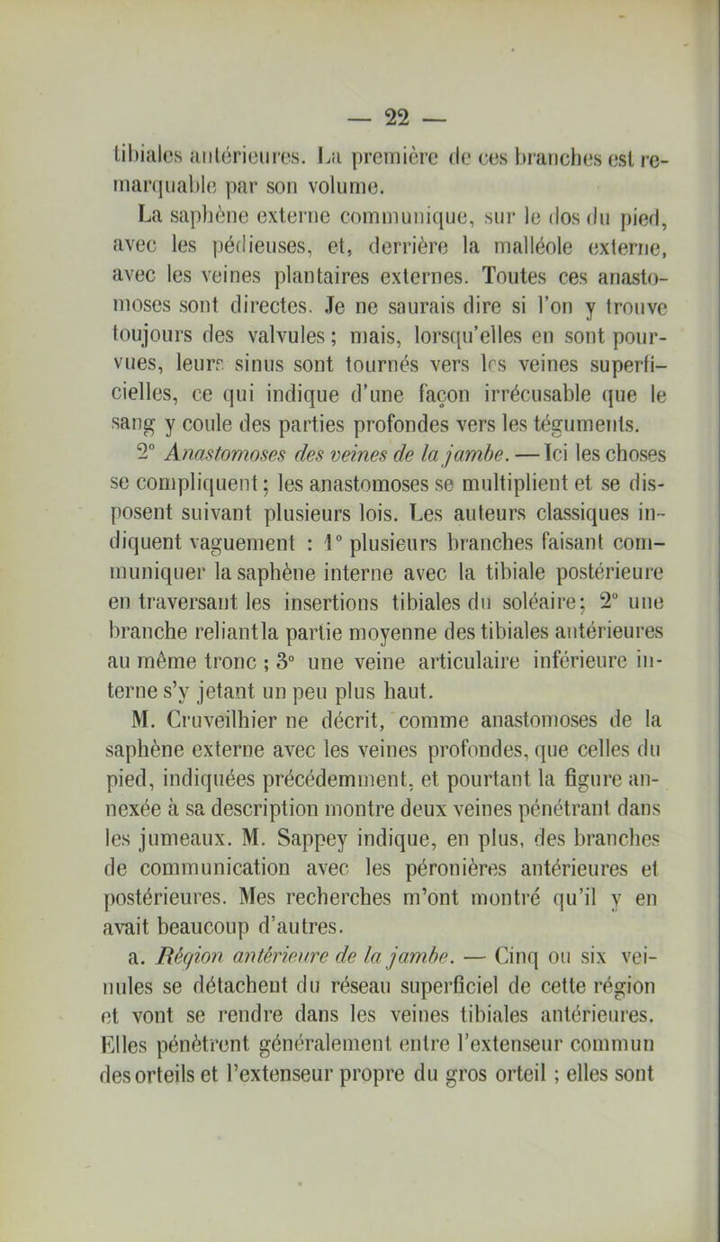 Ul)iales aiilérieiires. La première de ces hranclies est re- marquable par son volume. La saphène externe communique, sur le dos du pied, avec les pédieuses, et, derrière la malléole externe, avec les veines plantaires externes. Toutes ces anasto- moses sont directes. .Te ne saurais dire si l’on y trouve toujours des valvules ; mais, lors{{u’elles en sont pour- vues, leurs sinus sont tournés vers les veines superfi- cielles, ce qui indique d’une façon irrécusable ({ue le sang y coule des parties profondes vers les téguments. 2 Anastomoses des veines de la jambe. — Ici les choses se compliquent ; les anastomoses se multiplient et se dis- posent suivant plusieurs lois. Les auteurs classiques in- diquent vaguement : r plusieurs branches faisant com- muniquer la saphène interne avec la tibiale postérieure en traversant les insertions tibiales du soléaire; 2” une branche reliantla partie moyenne des tibiales antérieures au même tronc ; 3° une veine articulaire inférieure in- terne s’y jetant un peu plus haut. M. Cruveilhier ne décrit, *comme anastomoses de la saphène externe avec les veines profondes, que celles du pied, indiquées précédemment, et pourtant la figure an- nexée à sa description montre deux veines pénétrant dans les jumeaux. M. Sappey indique, en plus, des branches de communication avec les péronières antérieures et postérieures. Mes recherches m’ont montré qu’il y en avait beaucoup d’autres. a. Région antérieaire de la jambe. — Cinq ou six vei- nules se détachent du réseau superficiel de cette région et vont se rendre dans les veines tibiales antérieures. Elles pénètrent généralement entre l’extenseur commun des orteils et l’extenseur propre du gros orteil ; elles sont