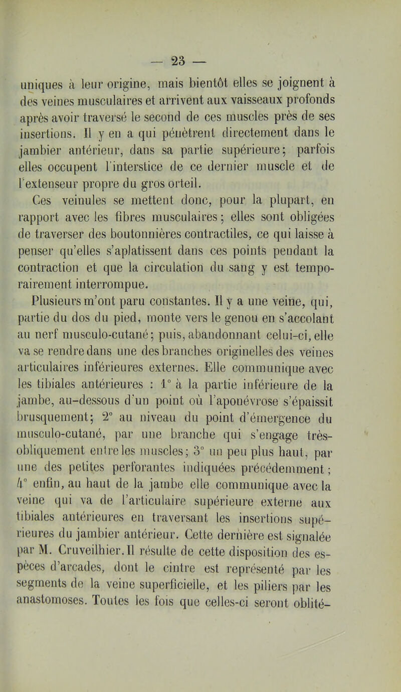 uniques à leur origine, mais bientôt elles se joignent à des veines musculaires et arrivent aux vaisseaux profonds après avoir traversé le second de ces muscles près de ses insertions. 11 y en a qui pénètrent directement dans le jambier antérieur, dans sa partie supérieure; parfois elles occupent l’interstice de ce dernier muscle et de Textenseur propre du gros orteil. Ces veinules se mettent donc, pour la plupart, en rapport avec les fibres musculaires ; elles sont obligées de traverser des boutonnières contractiles, ce qui laisse à penser qu’elles s’aplatissent dans ces points pendant la contraction et que la circulation du sang y est tempo- rairement interrompue. Plusieurs m’ont paru constantes. H y a une veine, qui, partie du dos du pied, monte vers le genou en s’accolant au nerf musculo-cutané; puis, abandonnant celni-ci, elle va se rendre dans une des branches originelles des veines articulaires inférieures externes. Elle communique avec les tibiales antérieures : 1“ à la partie inférieure de la jambe, au-dessous d’un point où l’aponévrose s’épaissit brusquement; 2° au niveau du point d’émergence du musculo-cutané, par une branche qui s’engage très- obliquement entre les muscles; 3° un peu plus haut, par une des petites perforantes indiquées précédemment ; h° enfin, au haut de la jambe elle communique avec la veine qui va de l’articulaire supérieure externe aux tibiales antérieures en traversant les insertions supé- rieures du jambier antérieur. Cette dernière est signalée par M. Cruveilhier.il résulte de cette disposition des es- pèces d’arcades, dont le cintre est représenté par les segments de la veine superficielle, et les piliers par les anastomoses. Toutes les fois que celles-ci seront oblité-