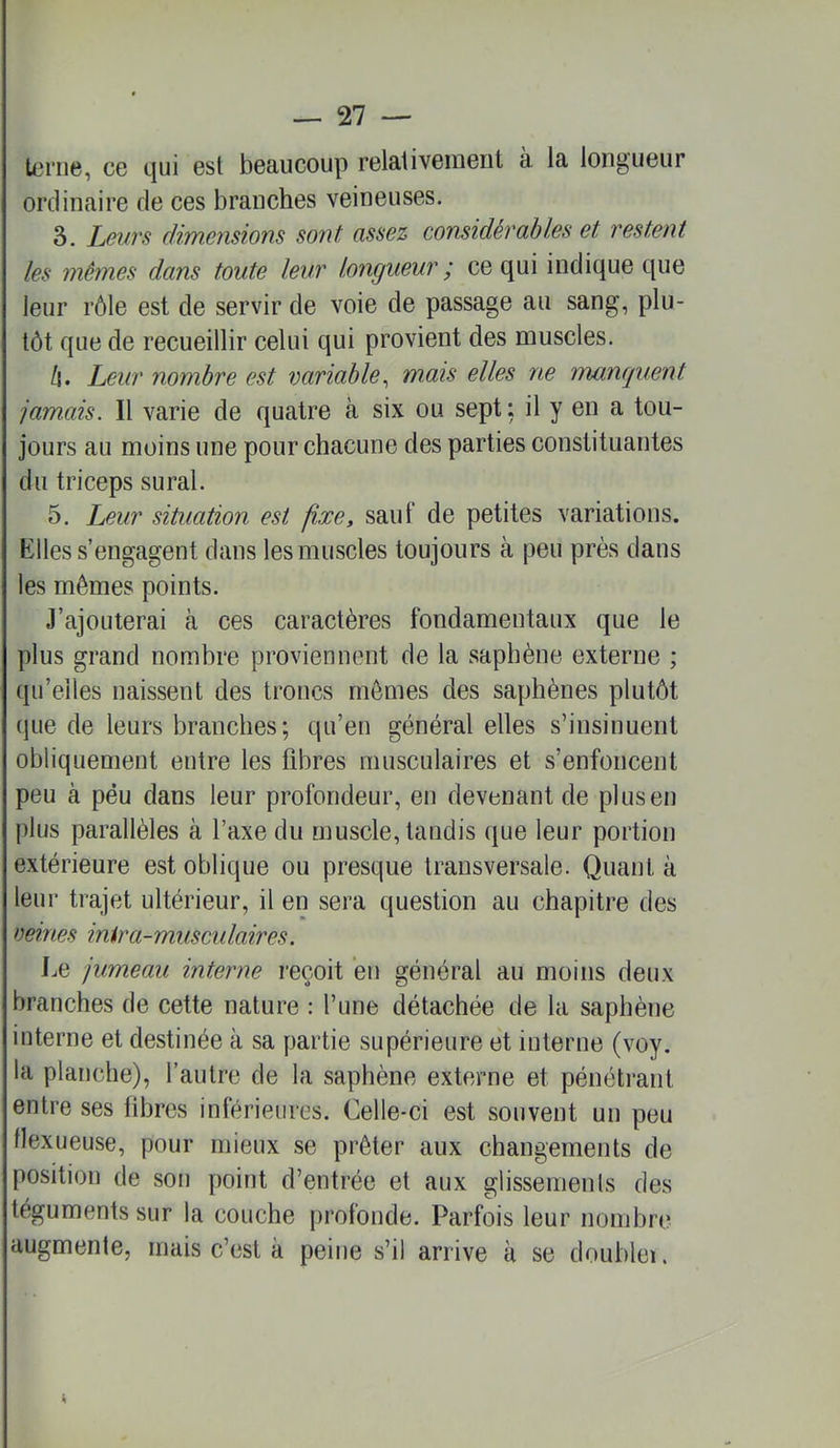 U,‘riie, ce cjiii est beaucoup relaliveiueiit à la longueur ordinaire de ces branches veineuses. 3. Leurs dimensions sont assez considérables et restent les mêmes dans toute leur longueur ; ce qui indique que leur rôle est de servir de voie de passage au sang, plu- tôt que de recueillir celui qui provient des muscles. Z|. Leur nombre est variable^ mats elles ne manquent jamais. Il varie de quatre à six ou sept: il y en a tou- jours au moins une pour chacune des parties constituantes du triceps sural. 5. Leur situation est fixe, sauf de petites variations. Klles s’engagent dans les muscles toujours à peu près dans les mêmes points. J’ajouterai à ces caractères fondamentaux que le plus grand nombre proviennent de la saphène externe ; (pi’eiles naissent des troncs mêmes des saphènes plutôt que de leurs branches; qu’en général elles s’insinuent obliquement entre les fibres musculaires et s’enfoncent peu à péu dans leur profondeur, en devenant de plus en plus parallèles à l’axe du muscle, taudis que leur portion extérieure est oblique ou presque transversale. Quant à leur trajet ultérieur, il en sera question au chapitre des reines inira-musculaires. Le jumeau interne reçoit en général au moins deux branches de cette nature : l’une détachée de la saphène interne et destinée à sa partie supérieure et interne (voy. la planche), l’autre de la saphène externe et pénétrant entre ses fibres inférieures. Celle-ci est souvent un peu llexueuse, pour mieux se prêter aux changements de position de son point d’entrée et aux glissements des téguments sur la couche profonde. Parfois leur nombre augmente, mais c’est à peine s’il arrive à se doublei.