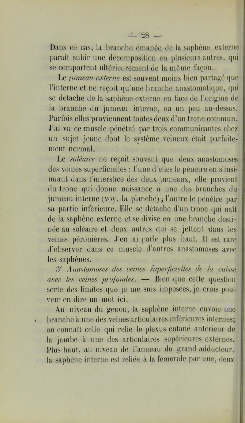 Dans CO cas, la brandie émanée (Je la saphène externe liaraît subir une décomposition en plusieurs antres, ([iii se comportent ullérienrement de la mc'^ane façon. Le jumeau externe est souvent moins bien pailagé (|ue l’interne et ne reçoit (pi’ime branche anastomoticpie, «pii se détache de la saphène externe en face de l’origine de la branche du jumeau interne, ou un peu au-dessus. Parfois elles proviennent toutes deux d’un tronc commun. J’ai vu ce muscle pénétré par trois communicantes chez un sujet jeune dont le système veineux était parfaite- ment normal. Le soléaire ne reçoit souvent que deux anastomoses des veines superficielles : l’une d’elles le pénètre en s’insi- nuant dans l’interstice des deux jumeaux, elle provient du tronc qui donne naissance à une des branches du jumeau interne (voy. la planche) ; l’autre le pénètre par sa partie inférieure. Elle se détache d’un tronc qui naît de la saphène externe et se divise en une branche desti- née au soléaire et deux autres qui se jettent -dans les veines péronièim J’en ai parlé plus haut. Il est rare trobserver dans ce muscle d’autres anastomoses avec les saphènes. 5“ Anasto7)ioses des veines superficielles de la cuisse avec les veines profondes. — Bien que cette (luestion sorte des limites que je me suis imposées, je crois pou- voir en dire un mot ici. Au niveau du genou, la saphène interne envoie une branche à une des veines fa’ticulaires inférieures internes; on connaît celle qui relie le plexus cutané antérieur de la jambe à une des articulaires supérieures externes. Plus haut, au nivi^au de l’anneau du grand adducteur, la saphène interne est reliée à la fémorale par une, deux