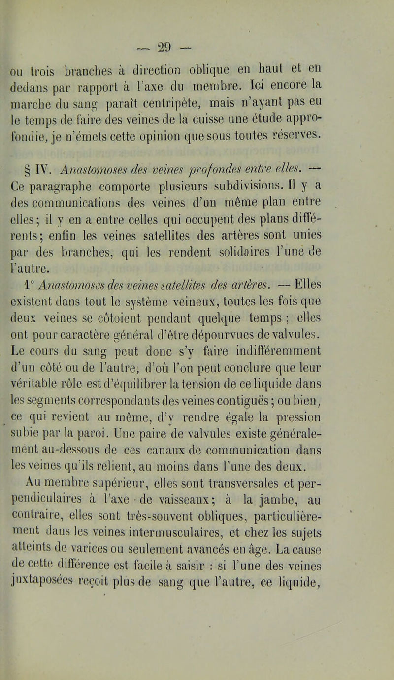 ^29 ou trois branches à direction oblicjue en haut et en dedans par rapport à Taxe du menibre. Ici encore la marche du sang paraît centripète, mais n’ayant pas eu le temps de faire des veines de la cuisse une étude appro- fondie, je n’émcls cette opinion que sous toutes réserves. § IV. Anastomoses des veines profondes entre elles. — Ce paragraphe comporte plusieurs subdivisions. Il y a des communications des veines d’un même plan entre elles; il y en a entre celles qui occupent des plans diffé- rents; enfin les veines satellites des artères sont unies par des branches, qui les rendent solidaires l’une de l’autre. 1“ Anastomoses des veines satellites des artères. — Elles existent dans tout le système veineux, toutes les fois que deux veines se côtoient pendant quelque temps ; elles ont pour caractère général d’ètre dépourvues de valvules. Le cours du sang peut donc s’y faire indifféremment d’un côté ou de l’autre, d’où l’on peut conclure que leur véritable rôle est d’équilibrer la tension de ce liquide dans les segments correspondants des veines contiguës ; ou bien, ce qui revient au môme, d’y rendre égale la pression subie par la paroi. Une paire de valvules existe générale- ment au-dessous de ces canaux de communication dans les veines qu’ils relient, au moins dans Tune des deux. Au membre supérieur, elles sont transversales et per- pendiculaires à l’axe ■ de vaisseaux; à la jambe, au contraire, elles sont très-souvent obliques, particulière- ment dans les veines intermusculaires, et chez les sujets atteints de varices ou seulement avancés en âge. La cause de cette différence est facile à saisir : si l’une des veines juxtaposées reçoit plus de sang que l’autre, ce liquide,