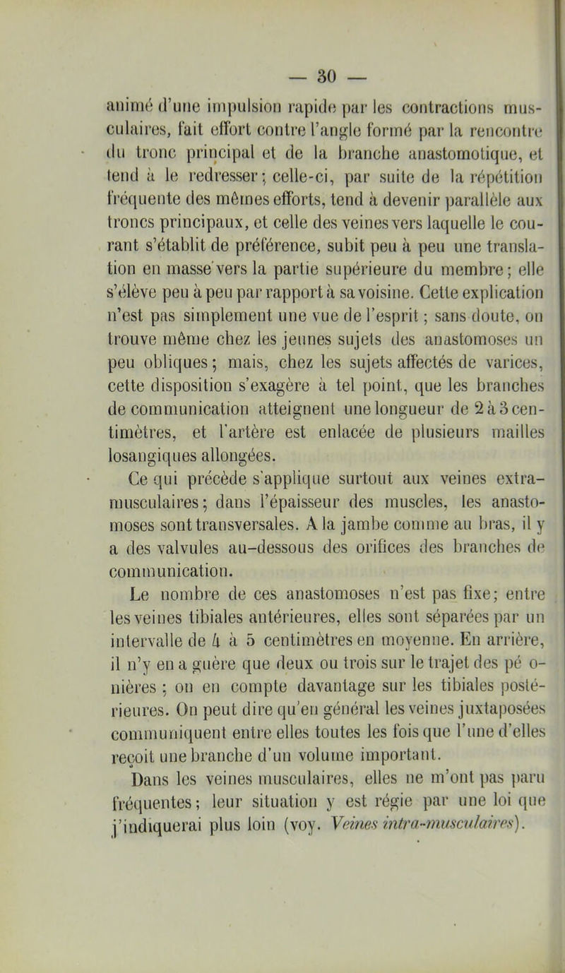 animé (rime impulsion rapide jiar les contractions mus- culaires, tait effort contre l’angle formé par la rencontre lin tronc principal et de la branche anastomotique, et tend à le redresser ; celle-ci, par suite de la répétition fréquente des mêmes efforts, tend à devenir parallèle aux troncs principaux, et celle des veines vers laquelle le cou- rant s’établit de préférence, subit peu à peu une transla- tion en masse vers la partie supérieure du membre; elle s’élève peu à peu par rapport à sa voisine. Cette explication n’est pas simplement une vue de l’esprit ; sans doute, on trouve même chez les jeunes sujets des anastomoses un peu obliques ; mais, chez les sujets affectés de varices, cette disposition s’exagère à tel point, que les branches de communication atteignent une longueur de 2à3cen- timètres, et l’artère est enlacée de plusieurs mailles losangiques allongées. Ce qui précède s’applique surtout aux veines extra- musculaires; dans l’épaisseur des muscles, les anasto- moses sont transversales. A la jambe comme au bras, il y a des valvules au-dessous des orifices des branches d(‘ communication. Le nombre de ces anastomoses n’est pas fixe; entre les veines tibiales antérieures, elles sont séparées par un intervalle de Zi à 5 centimètres en moyenne. En arrière, il n’y en a guère que deux ou trois sur le trajet des pé o- nières ; on en compte davantage sur les tibiales posté- rieures. On peut dire qu’en général les veines juxtaposées communiquent entre elles toutes les Ibis que l’ime d’elles reçoit une branche d’un volume important. Dans les veines musculaires, elles ne m’ont pas paru fréquentes; leur situation y est régie par une loi que j’indiquerai plus loin (voy. Vdnes intra-mmculaires).