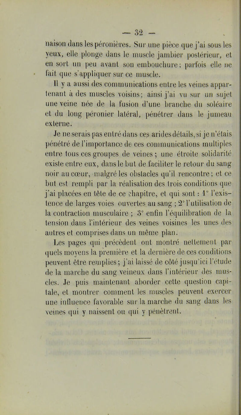 naison dans les péronières. Siii' une pièce (jne j’ai sous les yeux, elle plonge dans le niiiscle jambier postérieur, et en sort un peu avant son embouchure; parfois elle ne lait que s’applicjuer sur ce muscle. 11 y a aussi des communications entre les veines appai- tenant à des muscles voisins; ainsi j’ai vu sur un sujet une veine née de la fusion d’une branche du soléaire et du long péronier latéral, pénétrer dans le jumeau externe. Je ne serais pas entré dans ces arides détails, si je n’étais pénétré de l’importance de ces communications multiples entre tous ces groupes de veines; une étroite solidarité existe entre eux, dans le but de faciliter le retour du sang noir au cœur, malgré les obstacles qu’il rencontre ; et ce but est rempli par la réalisation des trois conditions que j’ai placées en tète de ce chapitre, et qui sont : 1“ l’exis- tence de larges voies ouvertes au sang ; 2” l’utilisation de la contraction musculaire ; 5” enfin l’équilibration de la tension dans l’intérieur des veines voisines les unes des autres et comprises dans un même plan. Les pages qui précèdent ont montré nettement par quels moyens la première et la dernière de ces conditions peuvent être remplies; j’ai laissé de côté jusqu’ici l’étude de la marche du sang veineux dans l’intérieur des mus- cles, Je puis maintenant aborder cette question capi- tale, et montrer comment les muscles peuvent exercer une influence favorable sur la marche du sang dans les veines qui y naissent ou qui y pénètrent.