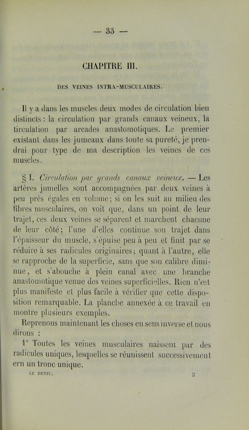 3â — CHAPITRE III. DES VEINES INTRA-MUSCULÂIRES, Il y a dans les muscles deux modes de circulation bien distincts ; la circulation par grands canaux veineux, la tirculaliou par arcades anastomotiques. Le premier existant dans les jumeaux dans toute sa pureté, je pren- drai pour type de ma description les veines de ces muscles. § I. Circulation par granch- canaux veineux. — Les artères jumelles sont accompagnées par deux veines à peu près égales en volume; si on les suit au milieu des fd)res musculaires, on voit que, dans un point de leur trajet, ces deux veines se séparent et marchent chacune de leur côté; Tune d’elles continue son trajet dans l’épaisseur du muscle, s’épuise peu à peu et finit par se réduire à ses radicules originaires; quant à l’autre, elle se rapproche de la superficie, sans que son calibre dimi- nue, et s’abouche à plein canal avec une branche anastomotique venue des veines superficielles. Rien n’est plus manifeste et plus facile à vérifier que cette dispo- sition remarquable. La planche annexée à ce travail en montre plusieurs exemples. Reprenons maintenant les choses en sens inverse et nous dirons ; '!*’ Toutes les veines musculaires naissent par des radicules uniques, lesquelles se réunissent successivement ern un tronc unique. i.r: DKNTi. 3