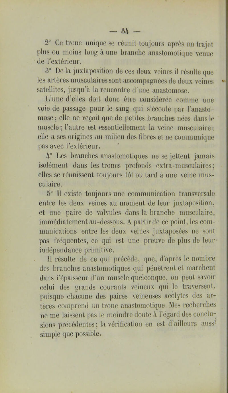 2 Ce troue unique se réunit toujours après un trajet plus ou moins long à une branche anastomotique venue tle l’extérieur. 3° De la juxtaposition de ces deux veines il résulte que les artères musculaires sont accompagnées de deux veines  satellites, jusqu’à la rencontre d’une anastomose. L’une d’elles doit donc être considérée comme une voie de passage pour le sang qui s’écoule par l’anasto- mose ; elle ne reçoit que de petites branches nées dans le muscle; l’autre est essentiellement la veine musculaire-, elle a ses origines au milieu des fibres et ne communique pas avec l’extérieur. 4° Les branches anastomotiques ne se jettent jamais isolément dans les troncs profonds extra-musculaires; elles se réunissent toujours tôt ou tard à une veine mus- culaire. 5“ Il existe toujours une communication transversale entre les deux veines au moment de leur juxtaposition, et une paire de valvules dans la branche musculaire, immédiatement au-dessous. A partir de ce point, les com- munications entre les deux veines juxtaposées ne sont pas fréquentes, ce qui est une preuve de plus de leur indépendance primitive. 11 résulte de ce qui précède, que, d’après le nombre des branches anastomotiques qui pénètrent et marchent dans l’épaisseur d’un muscle quelconque, on peut savoir celui des grands courants veineux qui le traversent, puisque chacune des paires veineuses acolytes des ar- tères comprend un tronc anastomotique. Mes recherches ne me laissent pas le moindre doute à l’égard des conclir sions précédentes; la vérification en est d’ailleurs auss* simple que possible.