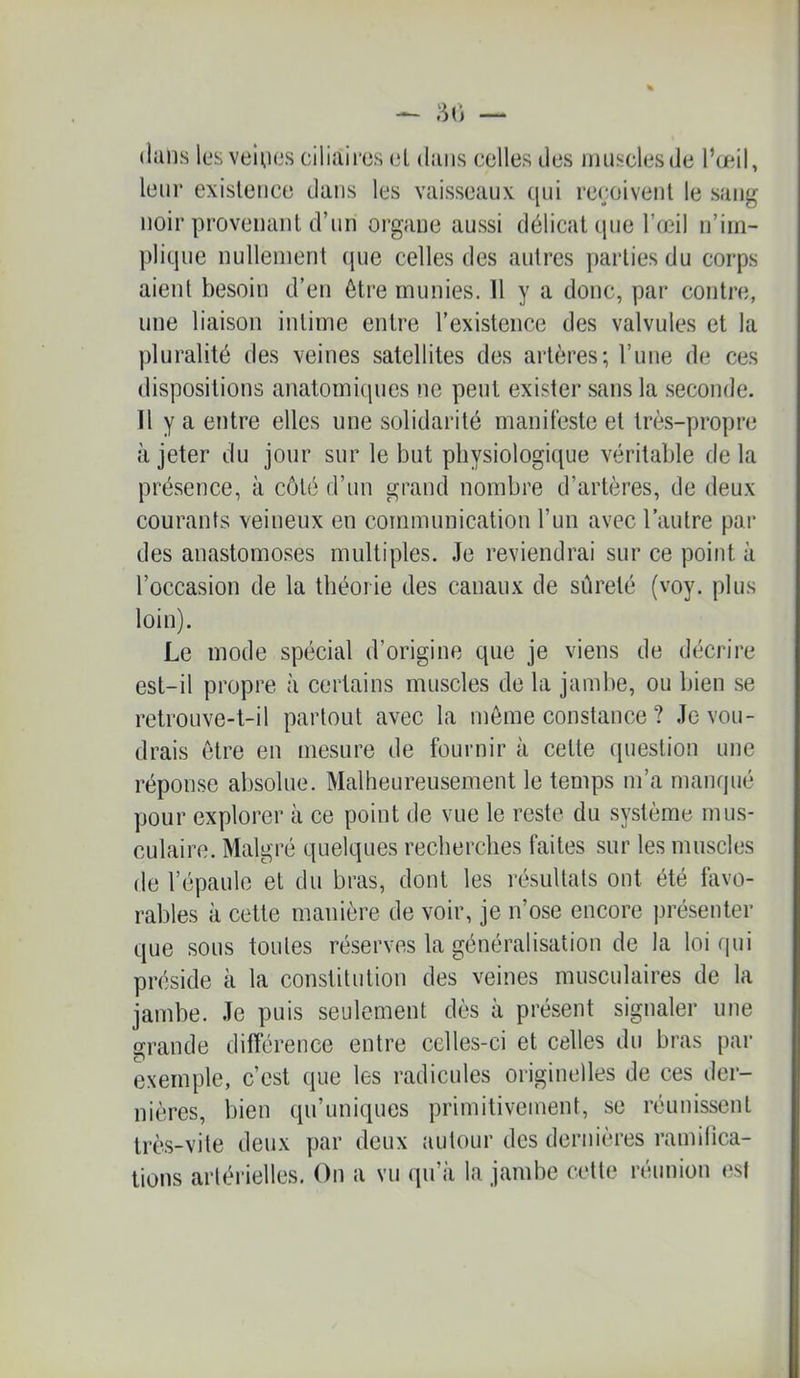 ((ans les veinns ciliaires el dans celles des ninsclesde l’œil, leur existence dans les vaisseaux qui re(;oivent le san^ noir provenant d’un organe aussi délicat que l’œil n’im- plique nullement (jue celles des autres parties du corps aient besoin d’en être munies. H y a donc, par contre, une liaison intime entre l’existence des valvules et la pluralité des veines satellites des artères; Tune de ces dispositions anatomiques ne peut exister sans la seconde. Il y a entre elles une solidarité manifeste et très-propre à jeter du jour sur le but physiologique véritable de la présence, à côté d’un grand nombre d’artères, de deux courants veineux en communication l’un avec l’autre par des anastomoses multiples. Je reviendrai sur ce point à l’occasion de la théorie des canaux de sûreté (voy. plus loin). Le mode spécial d’origine que je viens de décrire est-il propre à certains muscles de la jambe, ou bien se retrouve-t-il partout avec la môme constance ? Je vou- drais être en mesure de fournir à cette question une réponse absolue. Malheureusement le temps m’a manqué pour explorer à ce point de vue le reste du système mus- culaire. Malgré quelques recherches faites sur les muscles de l’épaule et du bras, dont les résultats ont été favo- rables à cette manière de voir, je n’ose encore présenter que sous toutes réserves la généralisation de la loi qui piœside à la constitution des veines musculaires de la jambe. Je puis seulement dès à présent signaler une grande différence entre celles-ci et celles du bras par exemple, c’est que les radicules originelles de ces der- nières, bien qu’uniques primitivement, se réunissent très-vite deux par deux autour des dernières ramifica- tions arléi'ielles. On a vu qu’à la jambe cette réunion est