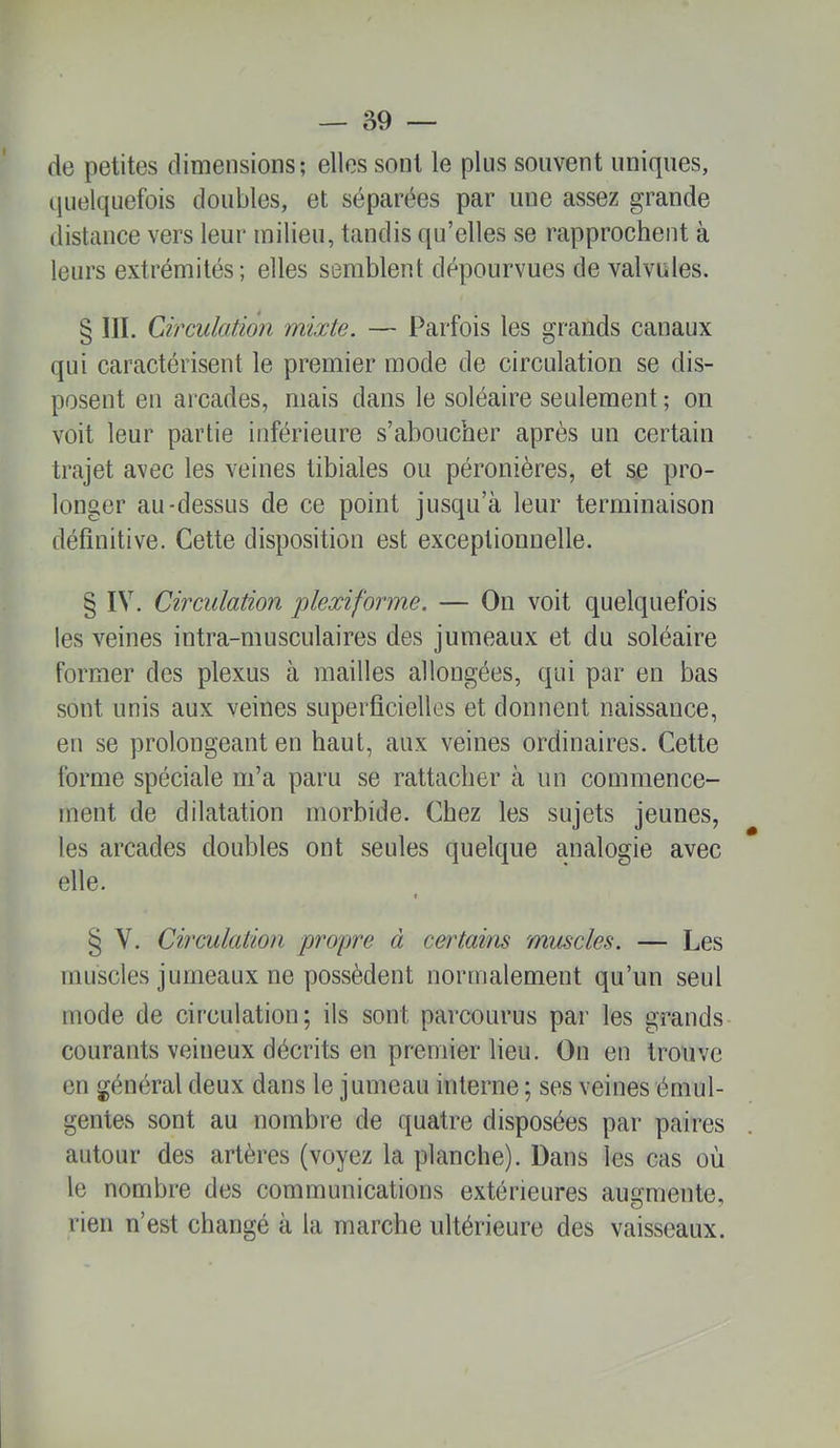 de petites dimensions; elles sont le plus souvent uniques, (juelquefois doubles, et séparées par une assez grande (listance vers leur milieu, tandis qu’elles se rapprochent à leurs extrémités; elles semblent dépourvues de valvules. § III. Circulation mixte. — Parfois les grands canaux qui caractérisent le premier mode de circulation se dis- posent eu arcades, mais dans le soléaire seulement ; on voit leur partie inférieure s’aboucher après un certain trajet avec les veines tibiales ou péronières, et se pro- longer au-dessus de ce point jusqu’à leur terminaison définitive. Cette disposition est exceptionnelle. § IV. Circulation plexiforme. — On voit quelquefois les veines intra-muscolaires des jumeaux et du soléaire former des plexus à mailles allongées, qui par en bas sont unis aux veines superficielles et donnent naissance, en se prolongeant en haut, aux veines ordinaires. Cette forme spéciale m’a paru se rattacher à un commence- ment de dilatation morbide. Chez les sujets jeunes, les arcades doubles ont seules quelque analogie avec elle. t § V. Circulation propre à certains muscles. — Les muscles jumeaux ne possèdent normalement qu’un seul mode de circulation; ils sont parcourus par les grands courants veineux décrits en premier lieu. On en trouve en général deux dans le jumeau interne ; ses veines émul- gentes sont au nombre de quatre disposées par paires autour des artères (voyez la planche). Dans les cas où le nombre des communications extérieures augmente, rien n’est changé à la marche ultérieure des vaisseaux.