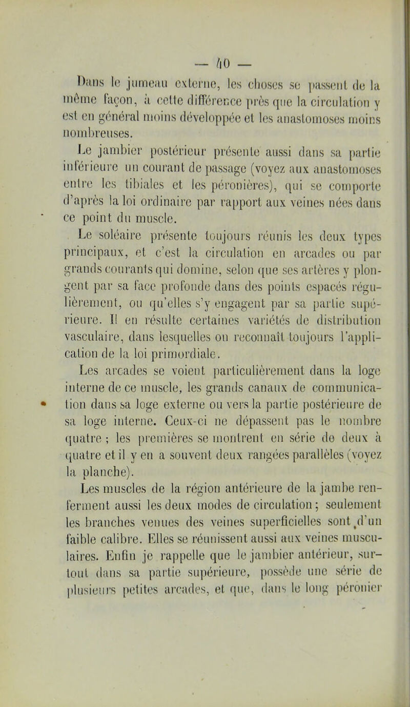 Dans 1(3 jiimeuii cxkîmo, les cliuses se passent de la inènie façon, à celte différence près (jiie la circulation y est en g(hiéral moins d(3veloppéc et les anastomoses moins nondjreuses. Le jandjier postérieur présente aussi dans sa [)artie inlérieure un courant de passage (voyez aux anastomoses entre les tibiales et les péronières), cpii se comporte d’après la loi ordinaire pai* rapport aux veines nées dans ce point du muscle. I.e soléaire pnisenle toujours réunis les deux types principaux, et c’est la circulation en arcades ou par grands courants qui domine, selon ([ue ses artères y plon- gent par sa face profonde dans des points espacés régu- lièrement, ou qu’elles s’y engagent par sa partie supé- rieure. Il en résulte certaines variétés de di.slril)ution vasculaire, dans lesquelles on reconnaît toujours l’appli- cation de la loi primordiale. Les arcades se voient particulièrement dans la loge interne de ce muscle, les grands canaux de communica- tion dans sa loge externe ou vers la partie postérieure de sa loge interne. Ceux-ci ne dépassent pas le nondjre quatre; les premières se montrent en série do deux à (juatre et il y en a souvent deux rangées parallèles (voyez la planche). Les muscles de la région antérieure de la jambe ren- ferment aussi les deux modes de circulation ; seulement les branches venues des veines superficielles sont^d’un faible calibre. Elles se réunissent aussi aux veines muscu- laires. Enfin je rappelle que le jambier antérieur, sur- tout dans sa partie supérieure, po.s.sède une série de plusieurs petites arcades, et que, dans le long péroiner