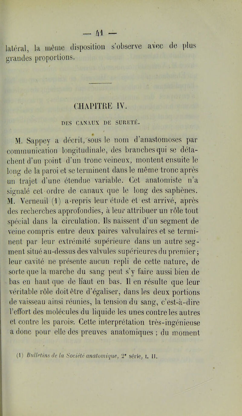 laUh-al, la même disposilioii s’observe avec de plus grandes proporlions. CHAPITRE IV. DES CANAUX DE SUD ÉTÉ. >1. Sappey a décrit, sous le nom d’anastomoses par communication longitudinale, des branches qui se déta- chent d’un point d’un tronc veineux, montent ensuite le long de la paroi et se terminent dans le môme tronc après un trajet d’une étendue variable. Cet anatomiste n’a signalé cet ordre de canaux que le long des saphènes. M. Verneuil (1) a-repris leur étude et est arrivé, après des recherches approfondies, à leur attribuer un rôle tout spécial dans la circulation. Ils naissent d’un segment de veine compris entre deux paires valvulaires et se termi- nent par leur extrémité supérieure dans un autre seg- ment situé au-dessus des valvules supérieures du premier; leur cavité ne présente aucun repli de cette nature, de sorte que la marche du sang peut s’y faire aussi bien de bas en haut que de Haut en bas. Il en résulte que leur véritable rôle doit être d’égaliser, dans les deux portions de vaisseau ainsi réunies, la tension du sang, c’est-à-dire l’effort des molécules du liquide les unes eontreles autres et contre les parois*. Cette interprétation très-ingénieuse a donc pour elle des preuves anatomiques ; du moment (1) Ihdlftins de la Société analumi(]ue, 2' série, t. 11.