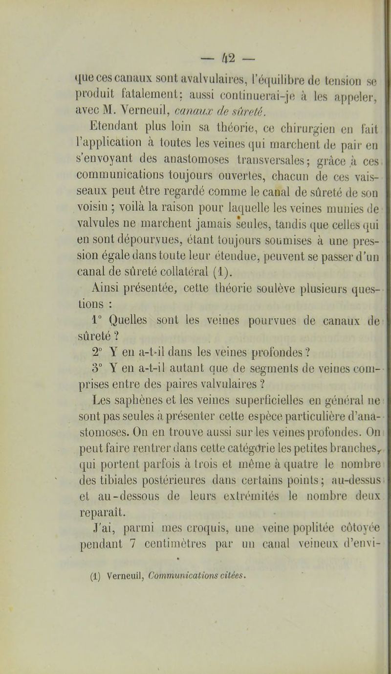 •juo CGScanaux sont tivalvulaires, rô({uilibre de tension se ])roduit tataleinent; aussi continuei*ai-j(î à les appeler, avec M. Yerneuil, canaux de sûreté. Etendant plus loin sa théorie, ce chirurgien en fait 1 application à toutes les veines cpii marchent de pair en s envoyant des anastomoses transversales; grâce à ces communications toujours ouvertes, chacun de ces vais- seaux peut être regardé comme le canal de sûreté de son voisin ; voilà la raison pour laquelle les veines munies de valvules ne marchent jamais seules, tandis que celles qui en sont dépouryues, étant toujours soumises à une pres- sion égale dans toute leur étendue, peuvent se passer d'un canal de sûreté collatéral (1). Ainsi présentée, cette théorie soulève plusieurs ques- tions : 1° Quelles sont les veines pourvues de canaux de sûreté ? 2° Y en a-t*il dans les veines profondes ? 3° Y en a-t-il autant que de segments de veines com- prises entre des paires valvulaires ? Les saphènes et les veines superücielles en général ne sont pas seules à présenter cette espèce particulière d’ana- stomoses. On en trouve aussi sur les veines profondes. On peut faire rentrer dans cette catégorie les petites branches,, qui portent parfois à trois et môme à quatre le nombre des tibiales postérieures dans certains points ; au-dessus, et au-dessous de leurs extrémités le nombre deux reparaît. J'ai, parmi mes croquis, une veine poplitée côtoyée pendant 7 centimètres par un canal veineux d’envi-