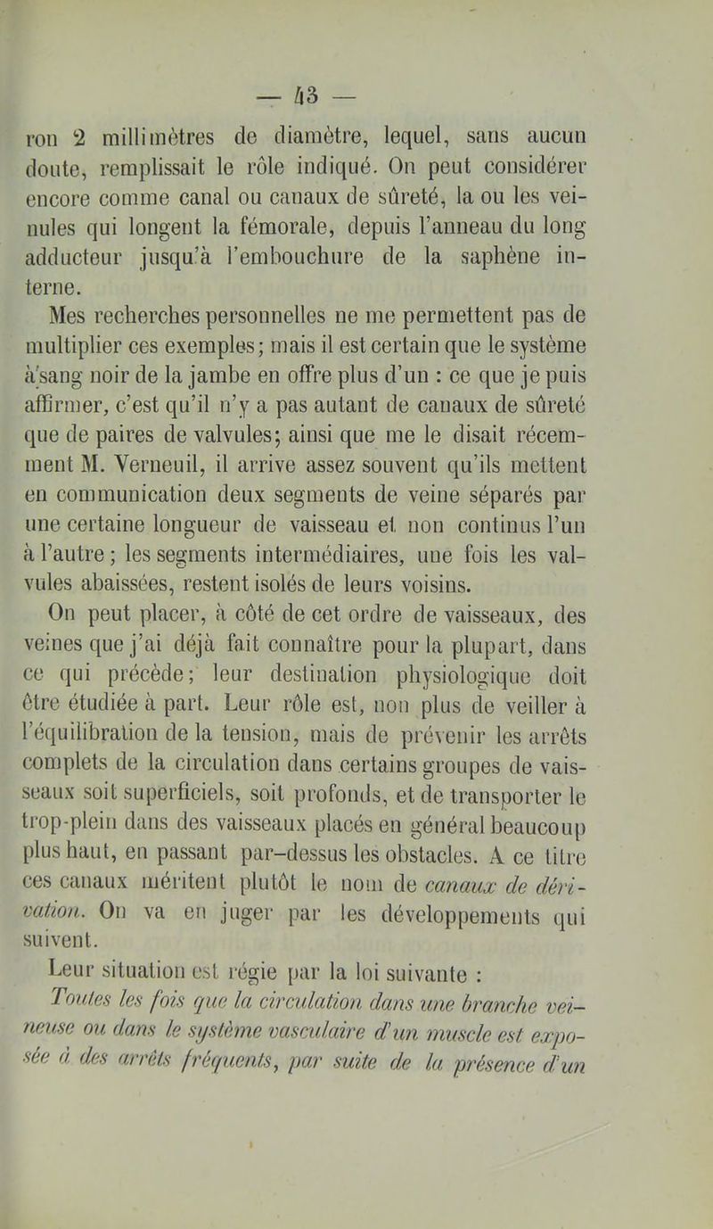 doute, remplissait le rôle indiqué. On peut considérer encore comme canal ou canaux de sûreté, la ou les vei- nules qui longent la fémorale, depuis l’anneau du long adducteur jusqu’à l’embouchure de la saphène in- terne. Mes recherches personnelles ne me permettent pas de multiplier ces exemples; mais il est certain que le système à'sang noir de la jambe en offre plus d’un : ce que je puis affirmer, c’est qu’il n’y a pas autant de canaux de sûreté que de paires de valvules; ainsi que me le disait récem- ment M. Verueuil, il arrive assez souvent qu’ils mettent en communication deux segments de veine séparés par une certaine longueur de vaisseau et non continus Pun à l’autre ; les segments intermédiaires, une fois les val- vules abaissées, restent isolés de leurs voisins. On peut placer, à côté de cet ordre de vaisseaux, des veines que j’ai déjà fait connaître pour la plupart, dans ce qui précède; leur destination physiologique doit être étudiée à part. Leur rôle est, non plus de veiller à l’équilibration de la tension, mais de pré^enir les arrêts complets de la circulation dans certains groupes de vais- seaux soit superficiels, soit profonds, et de transporter le trop-plein dans des vaisseaux placés en général beaucoup plus haut, en passant par-dessus les obstacles. A ce titre ces canaux méritent plutôt le nom de canauæ de déri~ vation. On va en juger par les développements qui suivent. Leur situation est régie par la loi suivante : ToiUes les fois que la circulation dans une branche vei- neuse ou dans le système vasculaire d'un muscle est expo- sée à des arrêts fréquents, par suite de la présence d'un