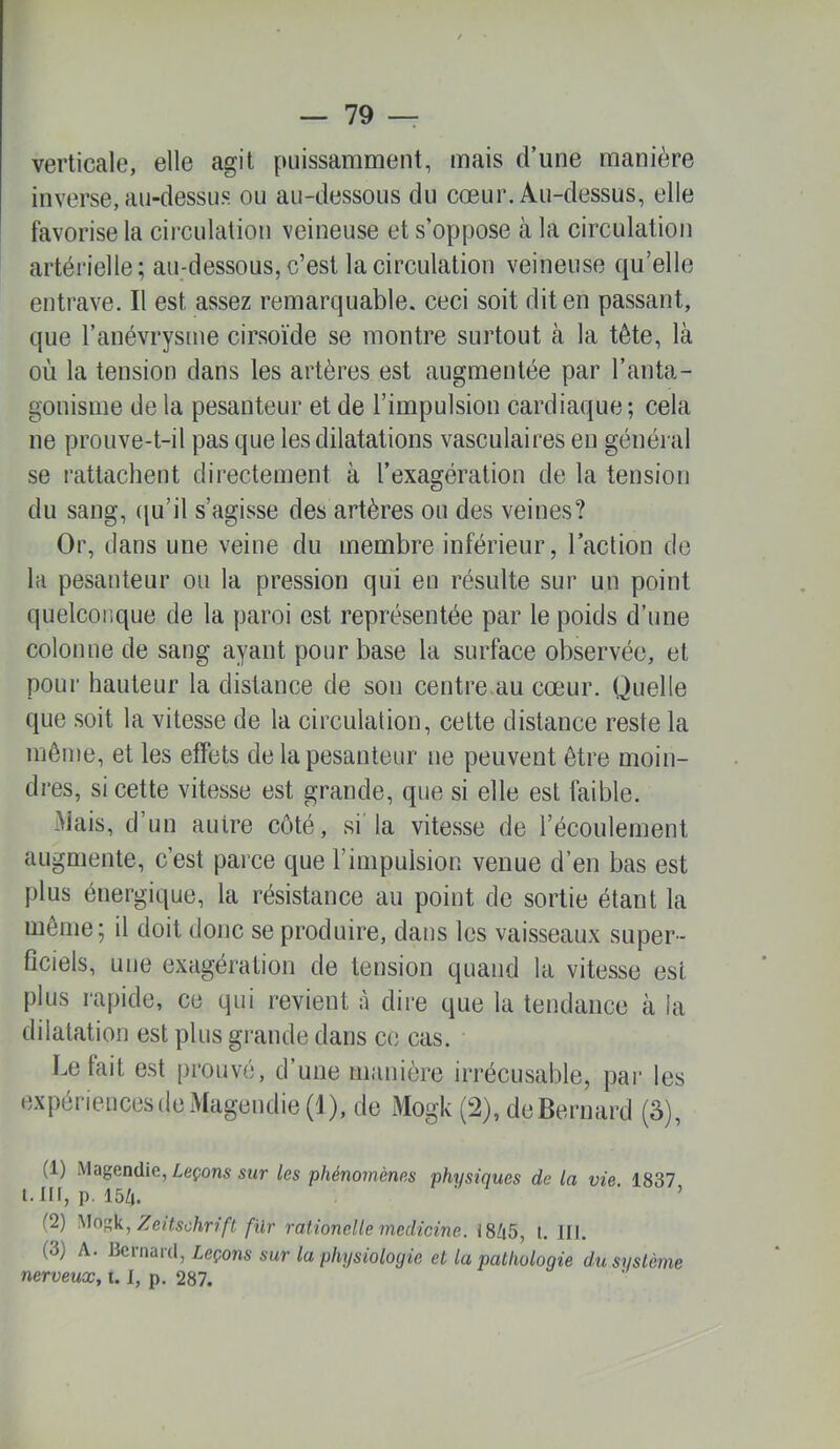 verticale, elle agit puissamment, mais d’une manière inverse, au-dessus ou au-dessous du cœur. Au-dessus, elle favorise la circulation veineuse et s’oppose à la circulation artérielle; au-dessous, c’est la circulation veineuse qu’elle entrave. Il est assez remarquable, ceci soit dit en passant, que l’anévrysme cirsoïde se montre surtout à la tête, là où la tension dans les artères est augmentée par l’anta- gonisme de la pesanteur et de l’impulsion cardiaque ; cela ne prouve-t-il pas que les dilatations vasculaires en général se rattachent directement à l’exagération de la tension du sang, (ju’il s’agisse des artères ou des veines? Or, dans une veine du membre inférieur, l’action de la pesanteur ou la pression qui en résulte sur un point quelconque de la paroi est représentée par le poids d’une colonne de sang ayant pour base la surface observée, et pour hauteur la distance de son centre.au cœur. Quelle que soit la vitesse de la circulation, cette distance reste la même, et les effets de la pesanteur ne peuvent être moin- dres, si cette vitesse est grande, que si elle est faible. Mais, d’un autre côté, si la vitesse de l’écoulement augmente, c’est parce que l’impulsion venue d’en bas est plus énergique, la résistance au point de sortie étant la même; il doit donc se produire, dans les vaisseaux super- ficiels, une exagération de tension quand la vitesse est plus rapide, ce qui revient à dire que la tendance à la dilatation est plus grande dans ce cas. Le tait est prouvé, d’une manière irrécusable, par les expériences de Magendie (1), de Mogk (2), de Bernard (5), (1) Magendie, Leçons sur les phénomènes physiques de la vie. 1837 t.ni, p. 15Zj. ' ’ (2) Zeitschrift fur rationelle medicine. 18Z|5, l. III. (3) A. Bernard, Leçons sur la physiologie et la pathologie du système nerveux, 1.1, p. 287.