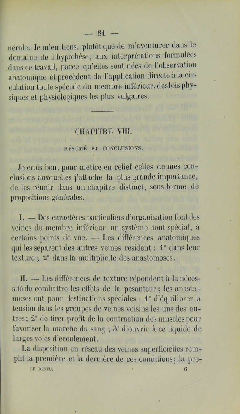 iiémle. Je m’eu liens, plutôt que de ui’aveuturer dans le domaine de l’iiypotlièse, aux interprétations lormulées .dans ce travail, parce qu’elles sont nées de l’observation anatomique et procèdent de l’application directe à la cir- culation toute spéciale du membre inférieur, deslois phy- siques et physiologiques les plus vulgaires. CHAPITRE Vm. RÉSUMÉ ET CONCLUSIONS. Je crois bon, pour mettre en relief celles de mes con- clusions auxquelles j’attache la plus grande importance, de les réunir dans un chapitre distinct, sous forme de propositions générales. T. — Des caractères particuliers d’organisation font des veines du membre inférieur un système tout spécial, à certains points de vue. — Les différences anatomiques qui les séparent des autres veines résident ; V dans leur texture ; 2“ dans la multiplicité des anastomoses. H. — Les différences de texture répondent à la néces- sité de combattre les effets de la pesanteur ; les anasto- moses ont pour destinations spéciales : 1 d’équilibrer la tension dans les groupes de veines voisins les uns des au- tres; 2 de tirer profit de la contraction des muscles pour favoriser la marche du sang ; 3“ d’ouvrir à ce liquide de larges voies d’écoulement. La disposition en réseau des veines superficielles rem- plit la première et la dernière de ces conditions; la pre- 6 LF, DENTü.