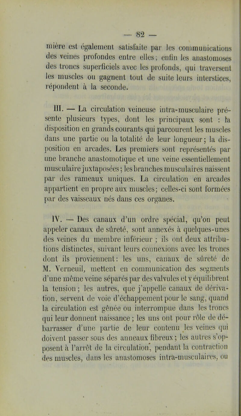 nüèrc est (3galeMioiii salislaitc pai- J es coiiirnunications des veines profondes entre elles ; enfin les anastomoses des trônes superflciels avec les profonds, e|ui traversent les muscles ou gagnent tout de suite leurs interstices, répondent à la seconde. III. — La circulation veineuse intra-musculaire pré- sente plusieurs types, dont les principaux sont : ta disposition en grands courants qui parcourent les muscles dans une partie ou la totalité de leur longueur ; la dis- position en arcades. Les premiers sont représentés par une branche anastomotique et une veine essentiellement musculaire juxtaposées ; les branches musculaires naissent par des rameaux uniques. La circulation en arcades appartient en propre aux muscles; celles-ci sont formées par des vaisseaux nés dans ces organes. IV. — Des canaux d’un ordre spécial, qu’on peut appeler canaux de sûreté, sont annexés à quelques-unes des veines du membre inférieur ; ils ont deux attribu- tions distinctes, suivant leurs connexions avec les troncs dont ils proviennent: les uns, canaux de sûreté de M. Verneuil, mettent en communication des segments d’une même veine séparés par des valvules et y équilibrent la tension ; les autres, que j’appelle canaux de dériva- tion, servent de voie d’échappement pour le sang, quand la circulation est gênée ou interrompue dans les troncs qui leur donnent naissance ; les uns ont pour rôle de dé- barrasser d’une partie de leur contenu les veines qui doivent passer sous des anneaux fibreux; les autres s’op- posent à l’arrêt de la circulation, pendant la contraction des muscles, dans les anastomoses intra-musculaires, ou