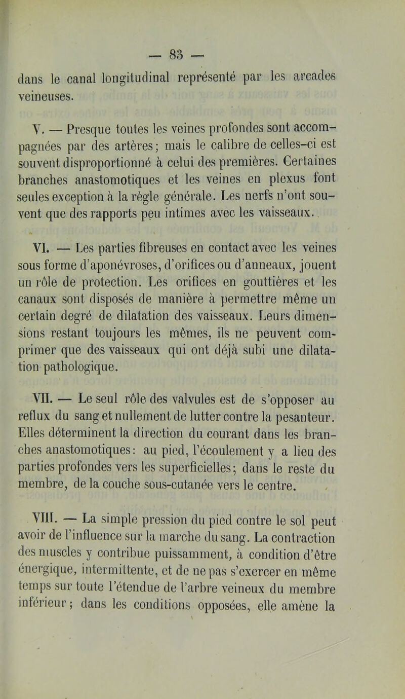 — 8,s — dans le canal longitudinal représenté par les arcades veineuses. Y. — Presque toutes les veines profondes sont accom- pagnées par des artères ; mais le calibre de celles-ci est souvent disproportionné à celui des premières. Certaines branches anastomotiques et les veines en plexus font seules exception à la règle générale. Les nerfs n’ont sou- vent que des rapports peu intimes avec les vaisseaux. VI. — Les parties fibreuses en contact avec les veines sous forme d’aponévroses, d’orifices ou d’anneaux, jouent un rôle de protection. Les orifices en gouttières et les canaux sont disposés de manière à permettre même un certain degré de dilatation des vaisseaux. Leurs dimen- sions restant toujours les mêmes, ils ne peuvent com- primer que des vaisseaux qui ont déjà subi une dilata- tion pathologique. YII. — Le seul rôle des valvules est de s’opposer au reflux du sang et nullement de lutter contre la pesanteur. Elles déterminent la direction du courant dans les bran- ches anastomotiques: au pied, l’écoulement y a lieu des partiesprofondes vers les superficielles; dans le reste du membre, de la couche sous-cutanée vers le centre. YIll. — La simple pression du pied contre le sol peut avoir de l’influence sur la marche du sang. La contraction des muscles y contribue puissamment, à condition d’être énergique, intermittente, et de ne pas s’exercer en même temps sur toute l’éteudue de l’arbre veineux du membre inférieur; dans les conditions opposées, elle amène la