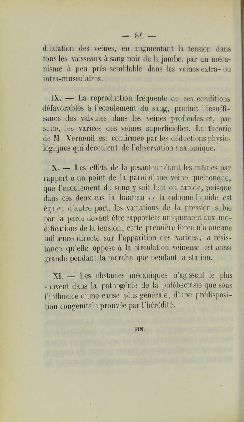 - 8/1 — (lilalalioii des veines, en augmentant la tension dans tous les vaisseaux à sang noir de la jambe, par un méca- nisme à peu près scmblalde dans les veines extra- ou intra-miisculaires. IX. — La reproduction fréquente de ces conditions défavorables à récoulement du saug, produit rinsuffi- saiice des valvules dans les veines profondes et, pai- suite, les varices des veines superficielles. La théorie de M. Verneuil est confirmée par les déductions physio- logiques qui découlent de l’observation anatomique. X. — Les effets de la pesanteur étant les mêmes par rapport à un point de la paroi d’une veine quelconque, que l’écoulement du sang y soit lent ou rapide, puisque dans ces deux-cas la hauteur delà colonne liquide est égale;, d’autre part, les variations de la pression subie par la paroi devant être rapportées uniquement aux mo- difications de la tension, cette première force n’a aucune influence directe sur l’apparition des varices; la résis- tance qu’elle oppose à la circulation veineuse est aussi grande pendant la marche que pendant la station. XL — Les obstacles mécaniques n’agissent le plus souvent dans la pathogénie de la pldébectasic que sous l’influence d’une cause plus générale, d’une jirédisposi- tion congénitale prouvée par l’hérédité. FIN.