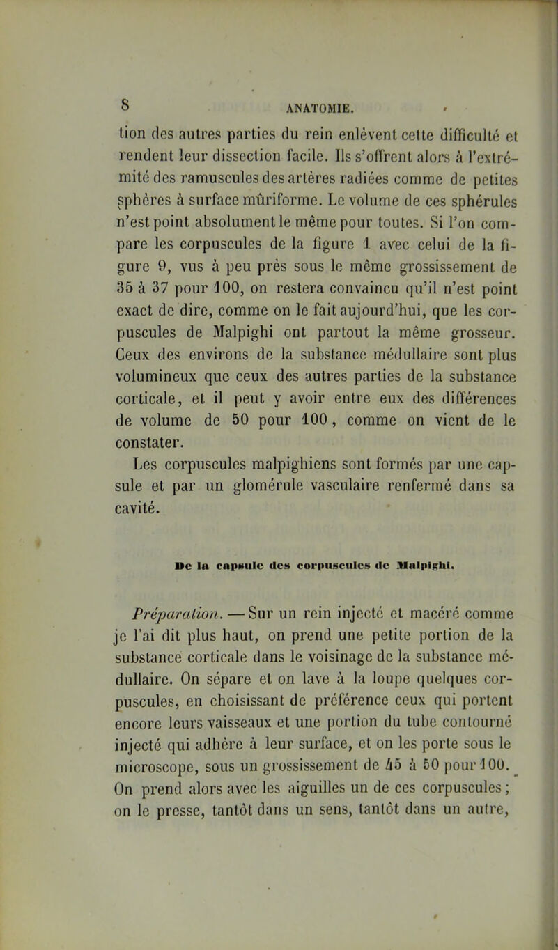 lion (les autres parties du rein enlèvent celte difficulté et rendent leur dissection facile. Ils s’offrent alors à l’extré- mité des ramuscules des artères radiées comme de petites sphères à surface mûriforme. Le volume de ces sphérules n’est point absolument le même pour toutes. Si l’on com- pare les corpuscules de la figure 1 avec celui de la fi- gure O, vus à peu près sous le même grossissement de 35 à 37 pour J 00, on restera convaincu qu’il n’est point exact de dire, comme on le fait aujourd’hui, que les cor- puscules de Malpighi ont partout la même grosseur. Ceux des environs de la substance médullaire sont plus volumineux que ceux des autres parties de la substance corticale, et il peut y avoir entre eux des différences de volume de 50 pour 100, comme on vient de le constater. Les corpuscules malpighiens sont formés par une cap- sule et par un glomérule vasculaire renfermé dans sa cavité. Ue la capMiilc des corpuscules do niulpighi. Préparation. — Sur un rein injecté et macéré comme je l’ai dit plus haut, on prend une petite portion de la substance corticale dans le voisinage de la substance mé- dullaire. On sépare et on lave à la loupe quelques cor- puscules, en choisissant de préférence ceux qui portent encore leurs vaisseaux et une portion du tube contourné injecté qui adhère à leur surface, et on les porte sous le microscope, sous un grossissement de 45 à 50 pour 100. On prend alors avec les aiguilles un de ces corpuscules ; on le presse, tantôt dans un sens, tantôt dans un autre,