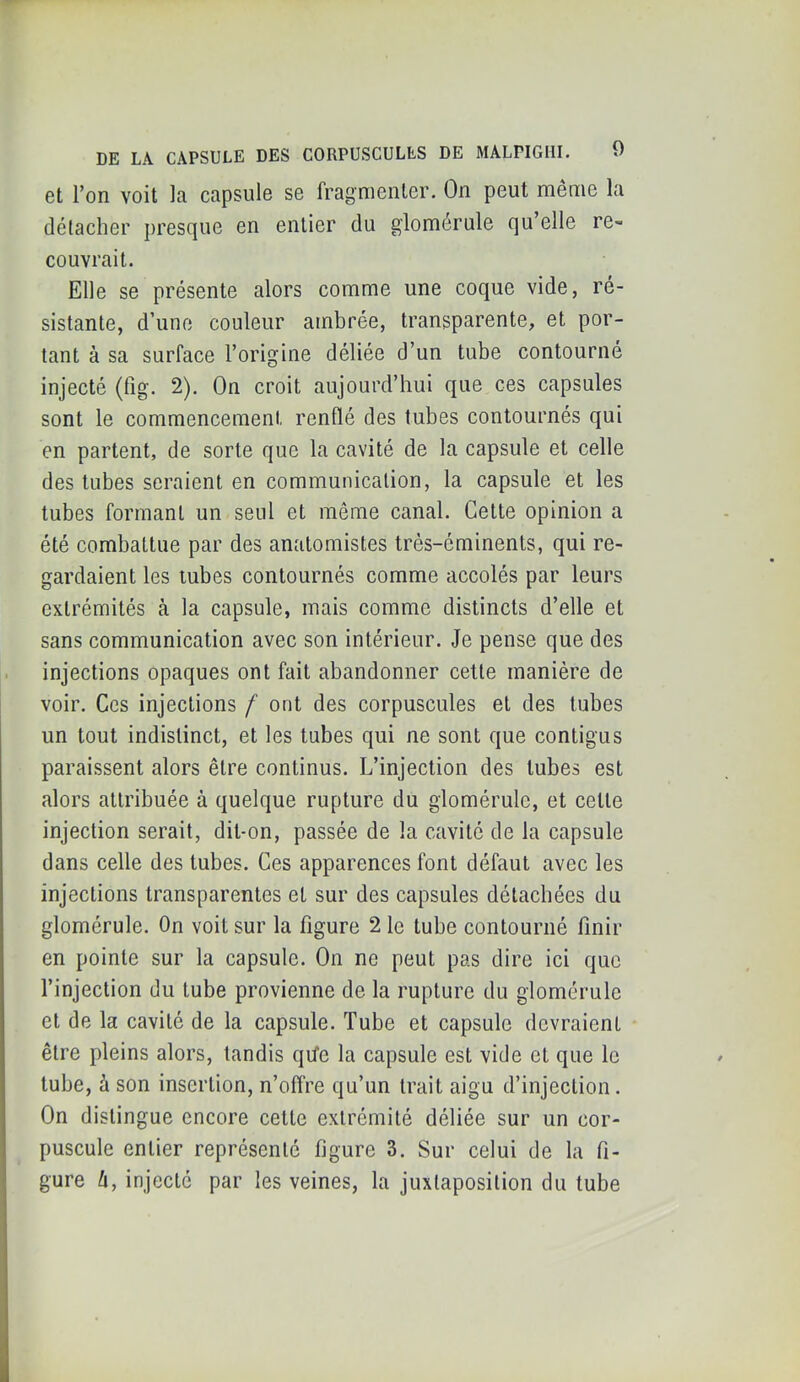 DE LA CAPSULE DES CORPUSCULES DE MALPIGIII, et l’on voit la capsule se fragmenter. On peut même la détacher presque en entier du glomérule qu’elle re- couvrait. Elle se présente alors comme une coque vide, ré- sistante, d’une couleur ambrée, transparente, et por- tant à sa surface l’origine déliée d’un tube contourné injecté (fig. 2). On croit aujourd’hui que ces capsules sont le commencement renflé des tubes contournés qui en partent, de sorte que la cavité de la capsule et celle des tubes seraient en communication, la capsule et les tubes formant un seul et même canal. Cette opinion a été combattue par des anatomistes très-éminents, qui re- gardaient les tubes contournés comme accolés par leurs extrémités à la capsule, mais comme distincts d’elle et sans communication avec son intérieur. Je pense que des injections opaques ont fait abandonner cette manière de voir. Ces injections f ont des corpuscules et des tubes un tout indistinct, et les tubes qui ne sont que contigus paraissent alors être continus. L’injection des tubes est alors attribuée à quelque rupture du glomérule, et cette injection serait, dit-on, passée de la cavité de la capsule dans celle des tubes. Ces apparences font défaut avec les injections transparentes et sur des capsules détachées du glomérule. On voit sur la figure 2 le tube contourné finir en pointe sur la capsule. On ne peut pas dire ici que l’injection du tube provienne de la rupture du glomérule et de la cavité de la capsule. Tube et capsule devraient être pleins alors, tandis qife la capsule est vide et que le tube, à son insertion, n’offre qu’un trait aigu d’injection. On distingue encore cette extrémité déliée sur un cor- puscule entier représenté figure 3. Sur celui de la fi- gure h, injecté par les veines, la juxtaposition du tube