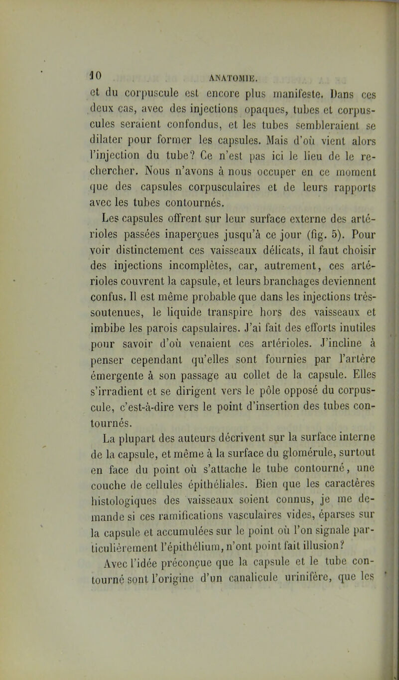 ^0 ANATOMIE. Cl du coi'])iiscule est encore plus rnanileste. Dans ces deux cas, avec des injections opaques, tubes et corpus- cules seraient confondus, et les tubes sembleraient se dilater pour former les capsules. Mais d’oîi vient alors l’injection du tube? Ce n’est pas ici le lieu de le re- chercher. Nous n’avons à nous occuper en ce moment (jue des capsules corpusculaires et de leurs rapports avec les tubes contournés. Les capsules offrent sur leur surface externe des arté- rioles passées inaperçues jusqu’à ce jour (fig. 5). Pour voir distinctement ces vaisseaux délicats, il faut choisir des injections incomplètes, car, autrement, ces arté- rioles couvrent la capsule, et leurs branchages deviennent confus. Il est même probable que dans les injections très- soutenues, le liquide transpire hors des vaisseaux et imbibe les parois capsulaires. J’ai fait des efforts inutiles pour savoir d’où venaient ces artérioles. J’incline à penser cependant qu’elles sont fournies par l’artère émergente à son passage au collet de la capsule. Elles s’irradient et se dirigent vers le pôle opposé du corpus- cule, c’est-à-dire vers le point d’insertion des tubes con- tournés. La plupart des auteurs décrivent sur la surface interne de la capsule, et même à la surface du glomérule, surtout en face du point où s’attache le tube contourné, une couche de cellules épithéliales. Bien que les caractères histologiques des vaisseaux soient connus, je me de- mande si ces ramifications vasculaires vides, éparses sur la capsule et accumulées sur le point où l’on signale par- ticuliérement l’épithélium, n’ont point fait illusion? Avec l’idée préconçue que la capsule et le tube con- tourne sont l’origine d’un canalicule urinifère, que les