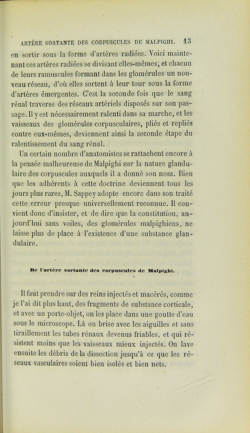 en sortir sous la forme d’artères radiées. Voici mainte- nant ces artères radiées se divisant elles-mêmes, et chacun de leurs ramuscules formant dans les glomérules un nou- veau réseau, d’où elles sortent à leur tour sous la forme d’artères émergentes. C’est la seconde fois que le sang rénal traverse des réseaux artériels disposés sur son pas- sage. Il y est nécessairement ralenti dans sa marche, et les vaisseaux des glomérules corpusculaires, pliés et repliés contre eux-mêmes, deviennent ainsi la seconde étape du ralentissement du sang rénal. Un certain nombre d’anatomistes se rattachent encore à la pensée malheureuse de Malpighi sur la nature glandu- laire des corpuscules auxquels il a donné son nom. Bien que les adhérents à cette doctrine deviennent tous les jours plus rares, M. Sappey adopte encore dans son traité cette erreur presque universellement reconnue. Il con- vient donc d’insister, et de dire que la constitution, au- jourd’hui sans voiles, des glomérules malpighiens, ne laisse plus de place à l’existence d’une substance glan- dulaire. ne l’artère ^lortante des coritusciiles de Mulpiglii. Il faut prendre sur des reins injectés et macérés, comme je l’ai dit plus haut, des fragments de substance corticale, et avec un porte-objet, on les place dans une goutte d’eau sous le microscope. Là on brise avec les aiguilles et sans tiraillement les tubes rénaux devenus friables, et qui ré- sistent moins que les vaisseaux mieux injectés. On lave ensuite les débris de la dissection jusqu’à ce que les ré- seaux vasculaires soient bien isolés et bien nets.