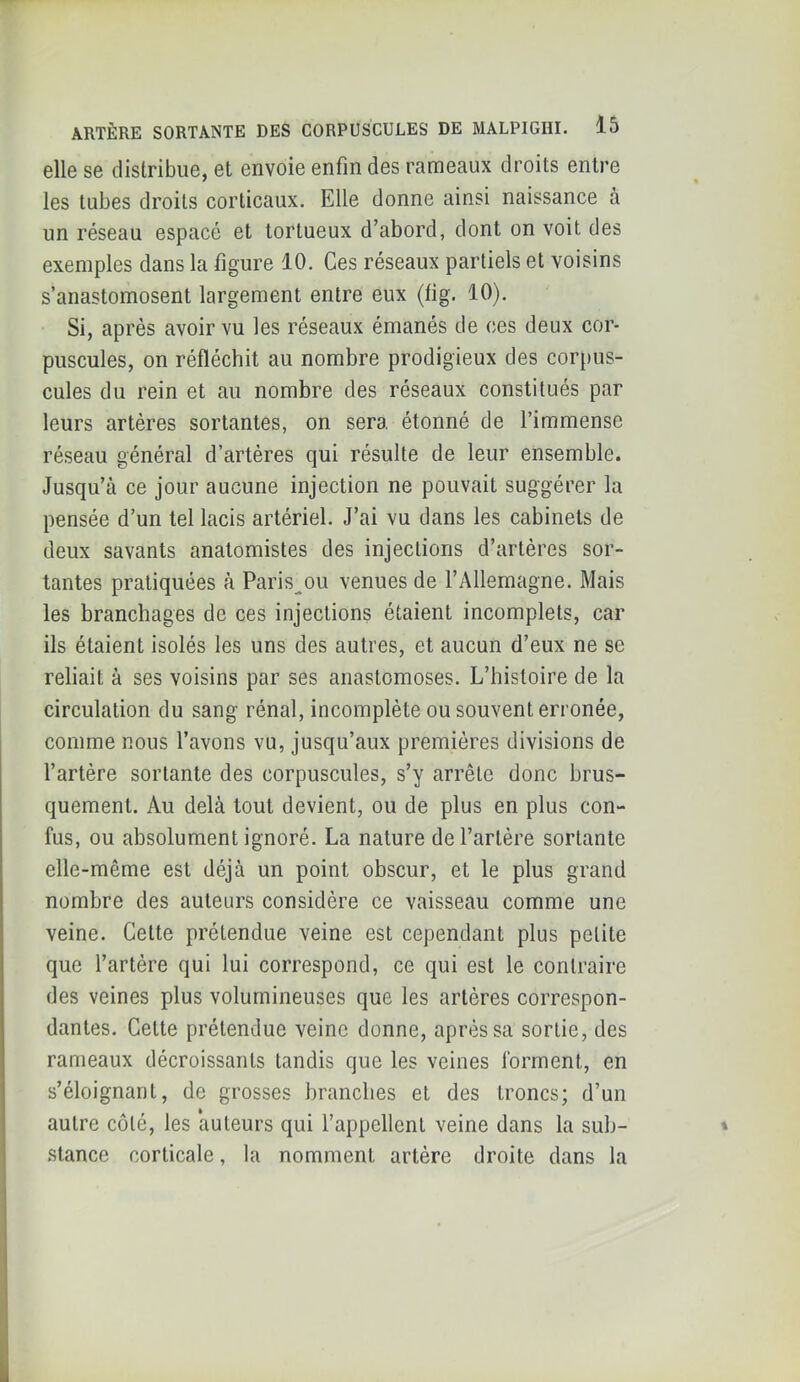 elle se distribue, et envoie enfin des rameaux droits entre les tubes droits corticaux. Elle donne ainsi naissance à un réseau espacé et tortueux d’abord, dont on voit des exemples dans la figure 10. Ces réseaux partiels et voisins s’anastomosent largement entre eux (fig. 10). Si, après avoir vu les réseaux émanés de ces deux cor- puscules, on réfléchit au nombre prodigieux des corpus- cules du rein et au nombre des réseaux constitués par leurs artères sortantes, on sera, étonné de l’immense réseau général d’artéres qui résulte de leur ensemble. Jusqu’à ce jour aucune injection ne pouvait suggérer la pensée d’un tel lacis artériel. J’ai vu dans les cabinets de deux savants anatomistes des injections d’artéres sor- tantes pratiquées à Paris^ou venues de l’Allemagne. Mais les branchages de ces injections étaient incomplets, car ils étaient isolés les uns des autres, et aucun d’eux ne se reliait à ses voisins par ses anastomoses. L’histoire de la circulation du sang rénal, incomplète ou souvent erronée, comme nous l’avons vu, jusqu’aux premières divisions de l’artère sortante des corpuscules, s’y arrête donc brus- quement. Au delà tout devient, ou de plus en plus con- fus, ou absolument ignoré. La nature de l’artère sortante elle-même est déjà un point obscur, et le plus grand nombre des auteurs considère ce vaisseau comme une veine. Celte prétendue veine est cependant plus petite que l’artère qui lui correspond, ce qui est le contraire des veines plus volumineuses que les artères correspon- dantes. Cette prétendue veine donne, après sa sortie, des rameaux décroissants tandis que les veines forment, en s’éloignant, de grosses branches et des troncs; d’un autre côté, les auteurs qui l’appellent veine dans la sub- stance corticale, la nomment artère droite dans la