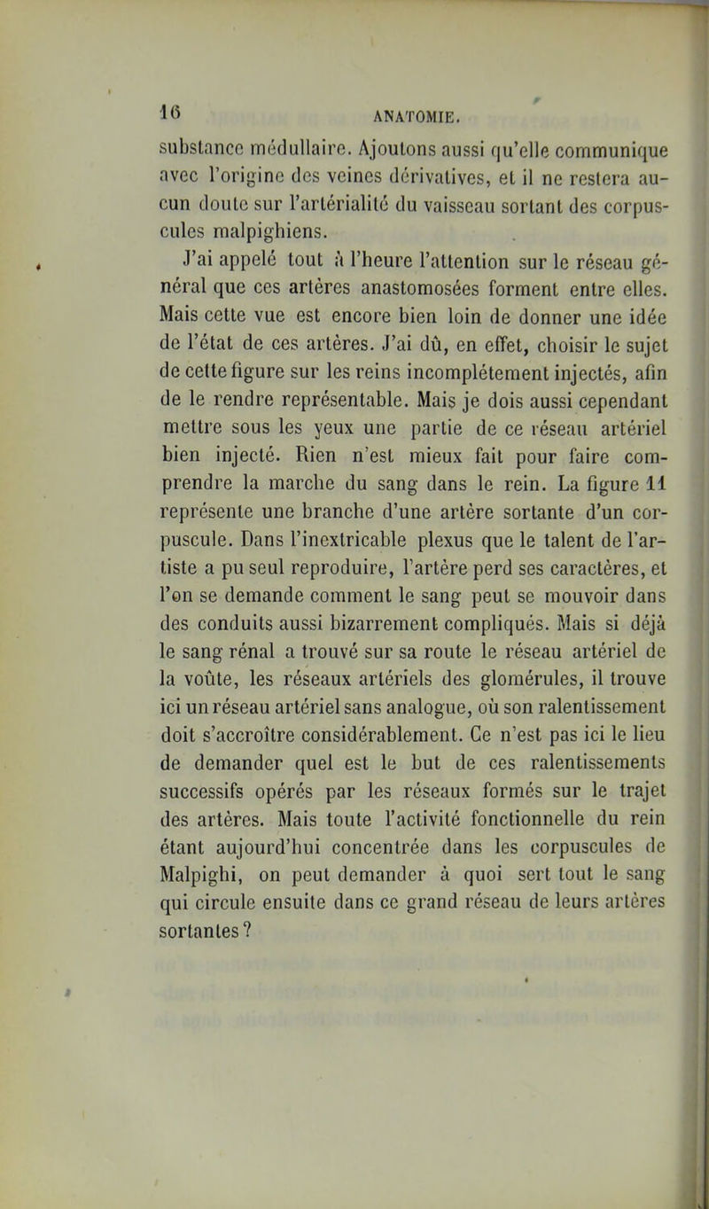 substance médullaire. Ajoutons aussi qu’elle communique avec l’origine des veines dérivatives, et il ne restera au- cun doute sur l’artérialilé du vaisseau sortant des corpus- cules malpighiens. J’ai appelé tout à l’heure l’attention sur le réseau gé- néral que ces artères anastomosées forment entre elles. Mais cette vue est encore bien loin de donner une idée de l’état de ces artères. J’ai dû, en effet, choisir le sujet de cette figure sur les reins incomplètement injectés, afin de le rendre représentable. Mais je dois aussi cependant mettre sous les yeux une partie de ce réseau artériel bien injecté. Rien n’est mieux fait pour faire com- prendre la marche du sang dans le rein. La figure 11 représente une branche d’une artère sortante d’un cor- puscule. Dans l’inextricable plexus que le talent de l’ar- tiste a pu seul reproduire, l’artère perd ses caractères, et l’en se demande comment le sang peut se mouvoir dans des conduits aussi bizarrement compliqués. Mais si déjà le sang rénal a trouvé sur sa route le réseau artériel de la voûte, les réseaux artériels des gloraérules, il trouve ici un réseau artériel sans analogue, où son ralentissement doit s’accroître considérablement. Ce n’est pas ici le lieu de demander quel est le but de ces ralentissements successifs opérés par les réseaux formés sur le trajet des artères. Mais toute l’activité fonctionnelle du rein étant aujourd’hui concentrée dans les corpuscules de Malpighi, on peut demander à quoi sert tout le sang qui circule ensuite dans ce grand réseau de leurs artères sortantes?