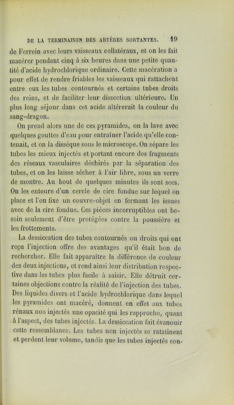 de Ferrein avec leurs vaisseaux collatéraux, et on les fait macérer pendant cinq à six heures dans une petite quan- tité d’acide hydrochlorique ordinaire. Cette macération a pour effet de rendre friables les vaisseaux qui rattachent entre eux les tubes contournés et certains tubes droits des reins, et de faciliter leur dissection ultérieure. Un plus long séjour dans cet acide altérerait la couleur du sang-dragon. On prend alors une de ces pyramides, on la lave avec quelques gouttes d’eau pour entraîner l’acide qu’elle con- tenait, et on la dissèque sous le microscope. On sépare les tubes les mieux injectés et portant encore des fragments des réseaux vasculaires déchirés par la séparation des tubes, et on les laisse sécher à l’air libre, sous un verre de montre. Au bout de quelques minutes ils sont secs. On les entoure d’un cercle de cire fondue sur lequel on place et l’on fixe un couvre-objet en fermant les issues avec de la cire fondue. Ces pièces incorruptibles ont be- soin seulement d’être protégées contre la poussière et les frottements. La dessiccation des tubes contournés ou droits qui ont reçu l’injection offre des avantages qu’il était bon de rechercher. Elle fait apparaître la diftérence de couleur des deux injections, et rend ainsi leur distribution respec- tive dans les tubes plus facile à saisir. Elle détruit cer- taines objections contre la réalité de l’injection des tubes. Des liquides divers et l’acide hydrochlorique dans lequel les pyramides ont macéré, donnent en effet aux tubes rénaux non injectés une opacité qui les rapproche, quant à l’aspect, des tubes injectés. La dessiccation fait évanouir cette ressemblance. Les tubes non injectés se ratatinent et perdent leur volume, tandis que les tubes injectes con-