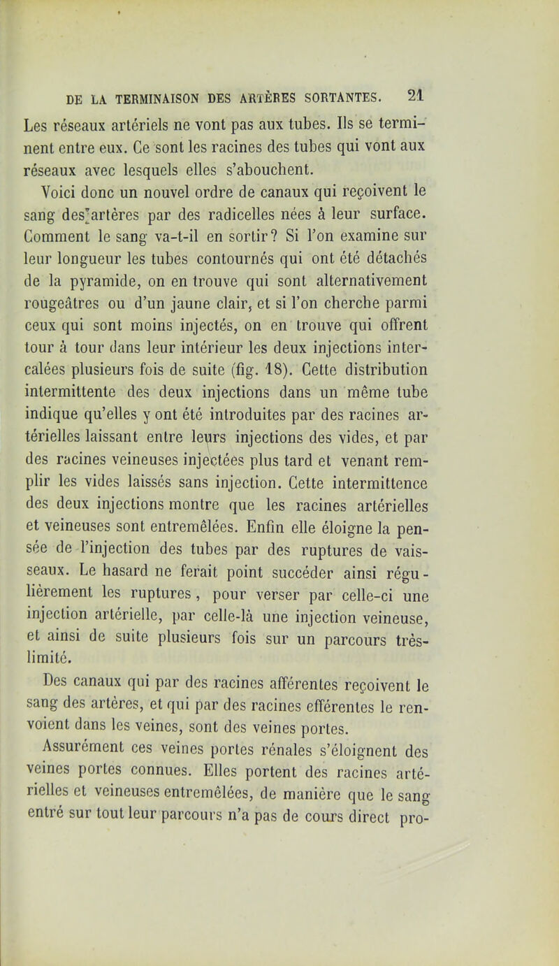 Les réseaux artériels ne vont pas aux tubes. Ils se termi- nent entre eux. Ce sont les racines des tubes qui vont aux réseaux avec lesquels elles s’abouchent. Voici donc un nouvel ordre de canaux qui reçoivent le sang des^arléres par des radicelles nées à leur surface. Comment le sang va-t-il en sortir? Si l’on examine sur leur longueur les tubes contournés qui ont été détachés de la pyramide, on en trouve qui sont alternativement rougeâtres ou d’un jaune clair, et si l’on cherche parmi ceux qui sont moins injectés, on en trouve qui offrent tour à tour dans leur intérieur les deux injections inter- calées plusieurs fois de suite (fig. 18). Cette distribution intermittente des deux injections dans un même tube indique qu’elles y ont été introduites par des racines ar- térielles laissant entre leyirs injections des vides, et par des racines veineuses injectées plus tard et venant rem- plir les vides laissés sans injection. Cette intermittence des deux injections montre que les racines artérielles et veineuses sont entremêlées. Enfin elle éloigne la pen- sée de l’injection des tubes par des ruptures de vais- seaux. Le hasard ne ferait point succéder ainsi régu- lièrement les ruptures, pour verser par celle-ci une injection artérielle, par celle-là une injection veineuse, et ainsi de suite plusieurs fois sur un parcours très- limité. Des canaux qui par des racines afférentes reçoivent le sang des artères, et qui par des racines efférentes le ren- voient dans les veines, sont des veines portes. Assurément ces veines portes rénales s’éloignent des veines portes connues. Elles portent des racines arté- rielles et veineuses entremêlées, de manière que le sang entré sur tout leur parcours n’a pas de cours direct pro-