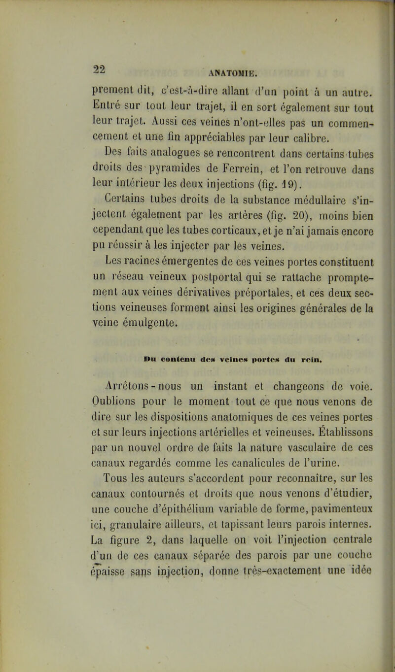 ANATOMIE. prcnient dil, c’üsl-a-dire allant d’un point à un autre. Entre sur tout leur trajet, il en sort egalement sur tout leur trajet. Aussi ces veines n’ont-elles pas un commen- cement et une fin appréciables par leur calibre. Des faits analogues se rencontrent dans certains tubes droits des pyramides de Ferrein, et l’on retrouve dans leur intérieur les deux injections (fig. 19). Certains tubes droits de la substance médullaire s’in- jectent également par les artères (fig. 20), moins bien cependant que les tubes corticaux, et je n’ai jamais encore pu réussir à les injecter par les veines. Les racines émergentes de ces veines portes constituent un réseau veineux postportal qui se rattache prompte- ment aux veines dérivatives préportales, et ces deux sec- tions veineuses forment ainsi les origines générales de la veine émulgente. llii contenu des veines portes du rein. Arrêtons-nous un instant et changeons de voie. Oublions pour le moment tout ce que nous venons de dire sur les dispositions anatomiques de ces veines portes et sur leurs injections artérielles et veineuses. Établissons par un nouvel ordre de faits la nature vasculaire de ces canaux regardés comme les canalicules de l’urine. Tous les auteurs s’accordent pour reconnaître, sur les canaux contournés et droits que nous venons d’étudier, une couche d’épithélium variable de forme, pavimenteux ici, granulaire ailleurs, et tapissant leurs parois internes. La figure 2, dans laquelle on voit l’injection centrale d’un de ces canaux séparée des parois par une couche épaisse saps injection, donne très-exactement une idée